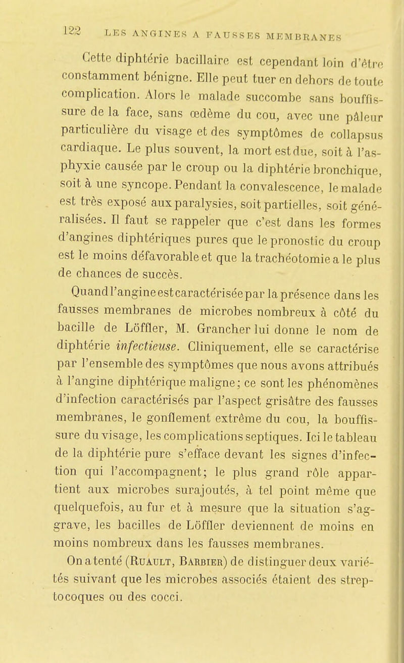 Cette diphtérie bacillaire est cependant loin d'être constamment bénigne. Elle peut tuer en dehors de toute complication. Alors le malade succombe sans bouffis- sure de la face, sans œdème du cou, avec une pâleur particulière du visage et des symptômes de collapsus cardiaque. Le plus souvent, la mort est due, soit à l'as- phyxie causée par le croup ou la diphtérie bronchique, soit à une syncope. Pendant la convalescence, le malade est très exposé aux paralysies, soit partielles, soit géné- ralisées. Il faut se rappeler que c'est dans les formes d'angines diphtériques pures que le pronostic du croup est le moins défavorable et que la trachéotomie a le plus de chances de succès. Quandl'angineestcaractériséepar la présence dans les fausses membranes de microbes nombreux à côté du bacille de Lôffler, M. Grancher lui donne le nom de diphtérie infectieuse. Gliniquement, elle se caractérise par l'ensemble des symptômes que nous avons attribués à l'angine diphtérique maligne; ce sont les phénomènes d'infection caractérisés par l'aspect grisâtre des fausses membranes, le gonflement extrême du cou, la bouffis- sure du visage, les complications septiques. Ici le tableau de la diphtérie pure s'efface devant les signes d'infec- tion qui l'accompagnent; le plus grand rôle appar- tient aux microbes surajoutés, à tel point même que quelquefois, au fur et à mesure que la situation s'ag- grave, les bacilles de Lôffler deviennent de moins en moins nombreux dans les fausses membranes. Onatenté (Ruault, Barbier) de distinguer deux varié- tés suivant que les microbes associés étaient des strep- tocoques ou des cocci.