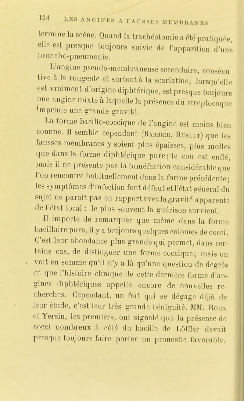 termine la scène. Quand la trachéotomie a été pratiquée, elle est presque toujours suivie de l'apparition d'une broncho-pneumonie. L'angine pseudo-membraneuse secondaire, consécu tive à la rougeole et surtoutcà la scarlatine, lorsqu'elle est vraiment d'origine diphtérique, est presque toujours une angine mixte à laquelle la présence du streptocoque Imprime une grande gravité. La forme bacillo-coccique de l'angine est moins bien connue. Il semble cependant (Barbier, Ruault) que les fausses membranes y soient plus épaisses, plus molles que dans la forme diphtérique pure; le cou est enflé, mais il ne présente pas la tuméfaction considérable que l'on rencontre habituellement dans la forme précédente ; les symptômes d'infection font défaut et l'état général du sujet ne paraît pas en rapport avec la gravité apparente de l'état local : le plus souvent la guérison survient. Il importe de remarquer que même dans la forme bacillaire pure, il y a toujours quelques colonies de cocci. C'est leur abondance plus grande qui permet, dans cer- tains cas, de distinguer une forme coccique; mais on voit en somme qu'il n'y a là qu'une question de degrés et que l'histoire clinique de cette dernière forme d'an- gines diphtériques appelle encore de nouvelles re- cherches. Cependant, un fait qui se dégage déjà de leur étude, c'est leur très grande bénignité. MM. Roux et Yersin, les premiers, ont signalé que la présence de cocci nombreux à côté du bacille de Lôffler devait presque toujours faire porter un pronostic favorable.
