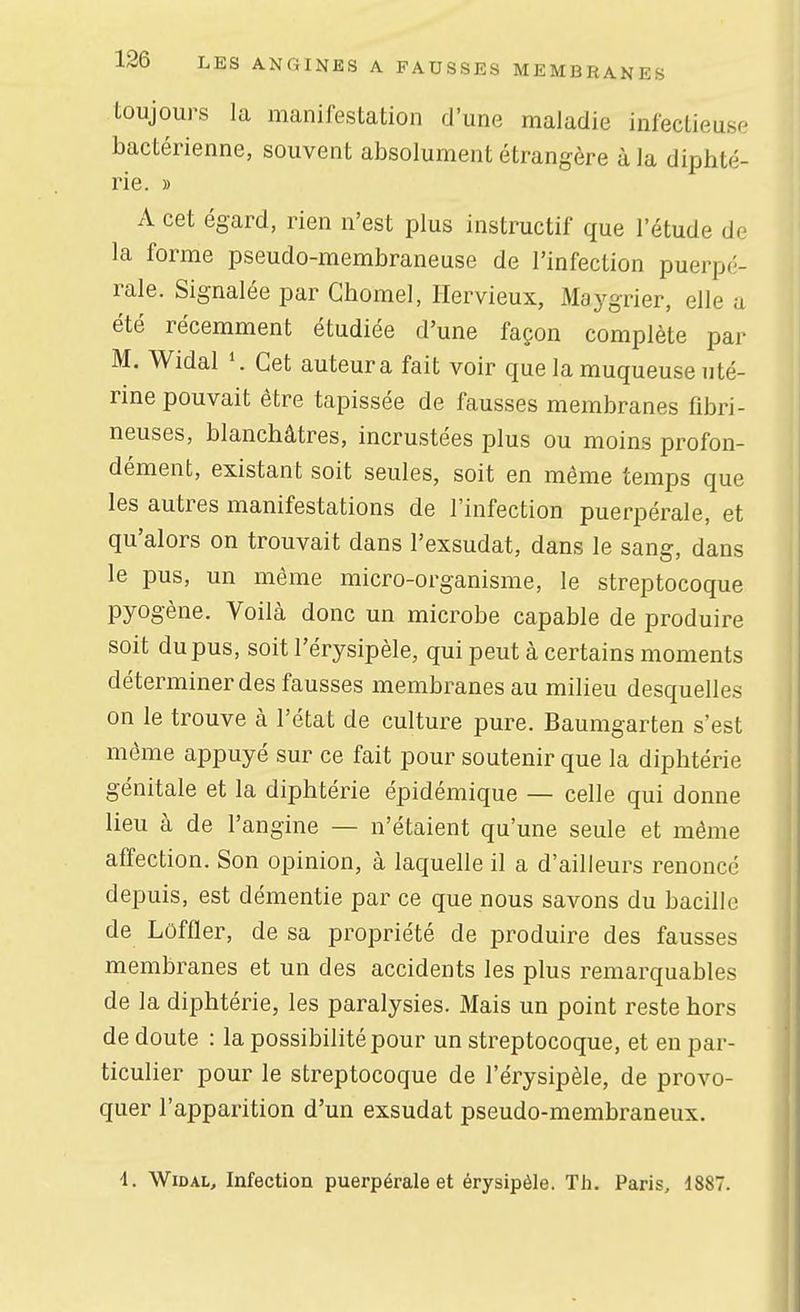 toujours la manifestation d'une maladie infectieuse bactérienne, souvent absolument étrangère à la diphté- rie. » A cet égard, rien n'est plus instructif que l'étude de la forme pseudo-membraneuse de l'infection puerpé- rale. Signalée par Chomel, Ilervieux, Maygrier, elle a été récemment étudiée d'une façon complète par M, Widal Cet auteur a fait voir que la muqueuse uté- rine pouvait être tapissée de fausses membranes fibri- neuses, blanchâtres, incrustées plus ou moins profon- dément, existant soit seules, soit en même temps que les autres manifestations de l'infection puerpérale, et qu'alors on trouvait dans l'exsudat, dans le sang, dans le pus, un même micro-organisme, le streptocoque pyogène. Voilà donc un microbe capable de produire soit du pus, soit l'érysipèle, qui peut à certains moments déterminer des fausses membranes au milieu desquelles on le trouve à l'état de culture pure. Baumgarten s'est môme appuyé sur ce fait pour soutenir que la diphtérie génitale et la diphtérie épidémique — celle qui donne lieu à de l'angine — n'étaient qu'une seule et même affection. Son opinion, à laquelle il a d'ailleurs renoncé depuis, est démentie par ce que nous savons du bacille de Loffler, de sa propriété de produire des fausses membranes et un des accidents les plus remarquables de la diphtérie, les paralysies. Mais un point reste hors de doute : la possibilité pour un streptocoque, et en par- ticulier pour le streptocoque de l'érysipèle, de provo- quer l'apparition d'un exsudât pseudo-membraneux. 1. Widal, Infection puerpérale et érysipèle. Th. Paris, 1887.