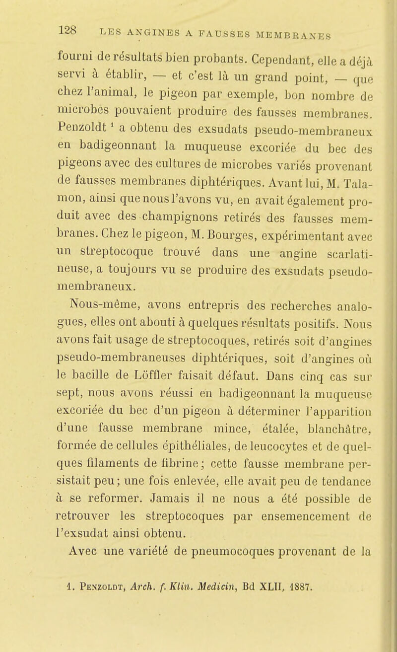 fourni de résultats bien probants. Cependant, elle a déjà servi à établir, — et c'est là un grand point, — que chez l'animal, le pigeon par exemple, bon nombre de microbes pouvaient produire des fausses membranes. Penzoldt ' a obtenu des exsudats pseudo-membraneux en badigeonnant la muqueuse excoriée du bec des pigeons avec des cultures de microbes variés provenant de fausses membranes diphtériques. Avant lui, M. Tala- mon, ainsi que nous l'avons vu, en avait également pro- duit avec des champignons retirés des fausses mem- branes. Chez le pigeon, M. Bourges, expérimentant avec un streptocoque trouvé dans une angine scarlati- neuse, a toujours vu se produire des exsudats pseudo- membraneux. Nous-môme, avons entrepris des recherches analo- gues, elles ont abouti à quelques résultats positifs. Nous avons fait usage de streptocoques, retirés soit d'angines pseudo-membraneuses diphtériques, soit d'angines où le bacille de Lôffler faisait défaut. Dans cinq cas sur sept, nous avons réussi en badigeonnant la muqueuse excoriée du bec d'un pigeon à déterminer l'apparition d'une fausse membrane mince, étalée, blanchâtre, formée de cellules épithéliales, de leucocytes et de quel- ques filaments de fibrine ; cette fausse membrane per- sistait peu ; une fois enlevée, elle avait peu de tendance à se reformer. Jamais il ne nous a été possible de retrouver les streptocoques par ensemencement de l'exsudat ainsi obtenu. Avec une variété de pneumocoques provenant de la 1. Penzoldt, Arch. f. Klin. Medicin, Bd XLII, iS&l.