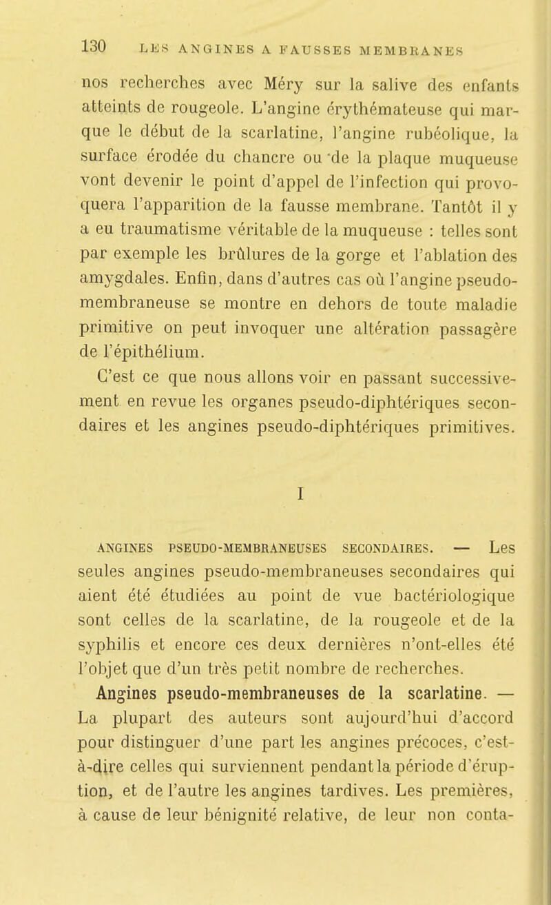 nos recherches avec Méry sur la salive des enfants atteints de rougeole. L'angine érythémateuse qui mar- que le début de la scarlatine, l'angine rubéolique, la surface érodée du chancre ou 'de la plaque muqueuse vont devenir le point d'appel de l'infection qui provo- quera l'apparition de la fausse membrane. Tantôt il y a eu traumatisme véritable de la muqueuse : telles sont par exemple les brûlures de la gorge et l'ablation des amygdales. Enfin, dans d'autres cas oh l'angine pseudo- membraneuse se montre en dehors de toute maladie primitive on peut invoquer une altération passagère de l'épithélium. C'est ce que nous allons voir en passant successive- ment en revue les organes pseudo-diphtériques secon- daires et les angines pseudo-diphtériques primitives. I ANGINES PSEUDO-MEMBRANEUSES SECONDAIRES. — LeS seules angines pseudo-membraneuses secondaires qui aient été étudiées au point de vue bactériologique sont celles de la scarlatine, de la rougeole et de la syphilis et encore ces deux dernières n'ont-elles été l'objet que d'un très petit nombre de recherches. Angines pseudo-membraneuses de la scarlatine. — La plupart des auteurs sont aujourd'hui d'accord pour distinguer d'une part les angines précoces, c'est- à-dire celles qui surviennent pendant la période d'érup- tion, et de l'autre les angines tardives. Les premières, à cause de leur bénignité relative, de leur non conta-