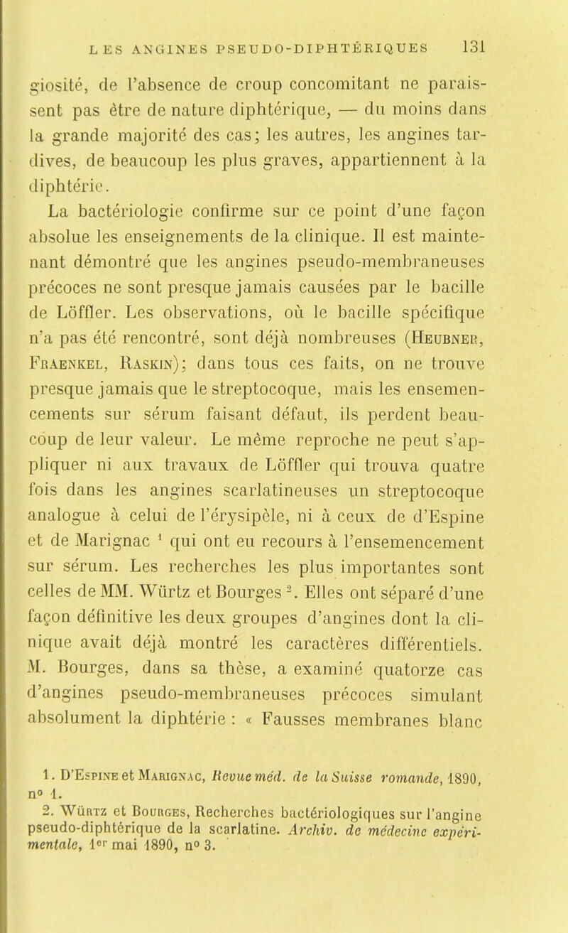 giosité, de l'absence de croup concomitant ne parais- sent pas être de nature diphtérique, — du moins dans la grande majorité des cas; les autres, les angines tar- dives, de beaucoup les plus graves, appartiennent à la diphtérie. La bactériologie confirme sur ce point d'une façon absolue les enseignements de la clinique. II est mainte- nant démontré que les angines pseudo-membraneuses précoces ne sont presque jamais causées par le bacille de Lôffler. Les observations, où le bacille spécifique n'a pas été rencontré, sont déjà nombreuses (Heusner, Fraenkel, Raskin); dans tous ces faits, on ne trouve presque jamais que le streptocoque, mais les ensemen- cements sur sérum faisant défaut, ils perdent beau- coup de leur valeur. Le même reproche ne peut s'ap- pliquer ni aux travaux de Lôffler c[ui trouva quatre fois dans les angines scarlatineuses un streptocoque analogue à celui de l'érysipèle, ni à ceux de d'Espine et de Marignac * qui ont eu recours à l'ensemencement sur sérum. Les recherches les plus importantes sont celles de MM. Wûrtz et Bourges Elles ont séparé d'une façon définitive les deux groupes d'angines dont la cli- nique avait déjà montré les caractères différentiels. M. Bourges, dans sa thèse, a examiné quatorze cas d'angines pseudo-membraneuses précoces simulant absolument la diphtérie : « Fausses membranes blanc 1. D'Espine et Marignac, Revue méd. de la Suisse romande, no 1. 2. Wûrtz et Bourges, Recherches bactériologiques sur l'angine pseudo-diphtérique de la scarlatine. Archiv. de médecine expéri- mentale, l<-mai 1890, n 3.