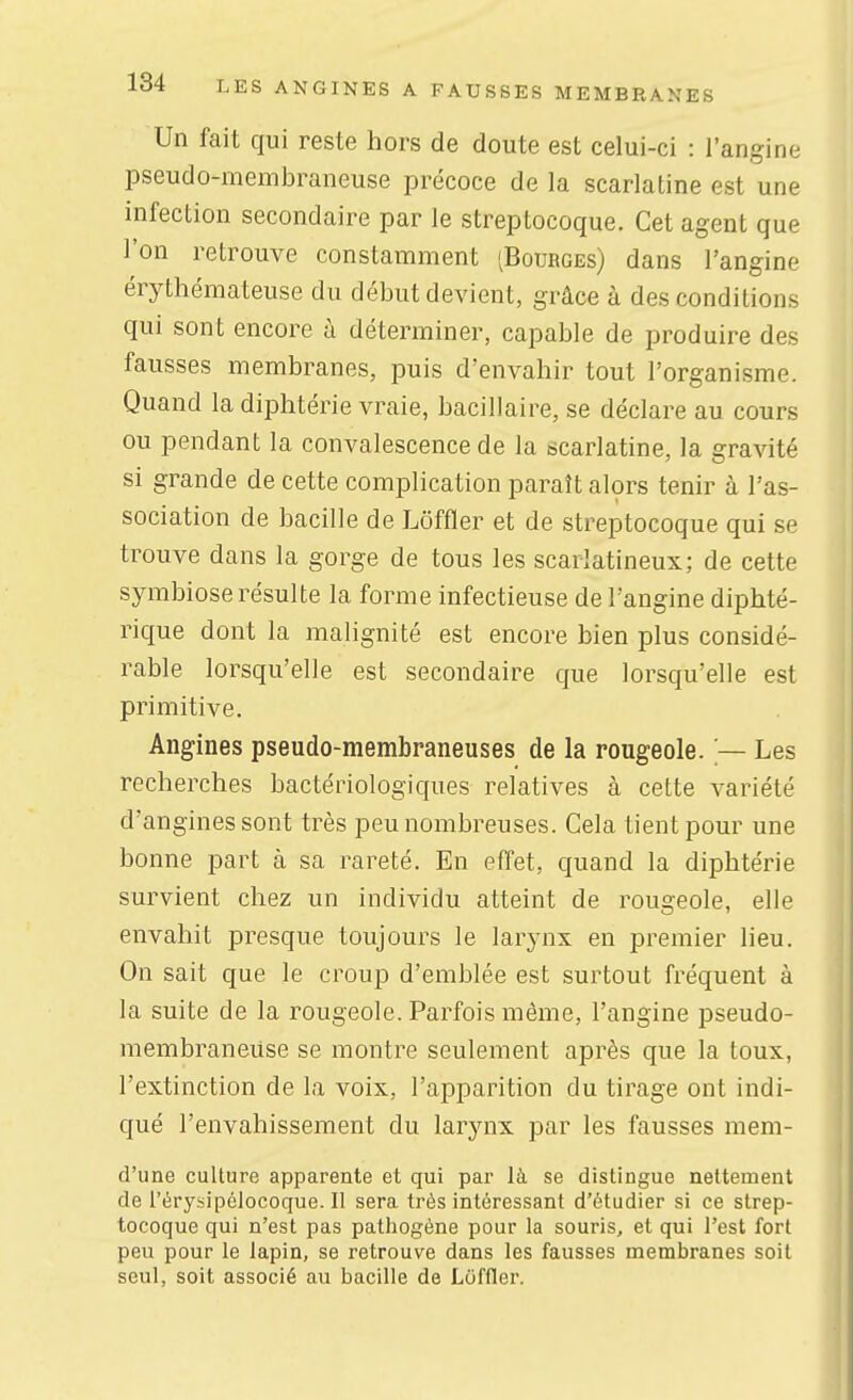 Un fait qui reste hors de doute est celui-ci : l'angine pseudo-membraneuse précoce de la scarlatine est une infection secondaire par le streptocoque. Cet agent que l'on retrouve constamment 'Bourges) dans l'angine érythémateuse du début devient, grâce à des conditions qui sont encore à déterminer, capable de produire des fausses membranes, puis d'envahir tout l'organisme. Quand la diphtérie vraie, bacillaire, se déclare au cours ou pendant la convalescence de la scariatine, la gravité si grande de cette complication paraît alors tenir à l'as- sociation de bacille de Lôffler et de streptocoque qui se trouve dans la gorge de tous les scarlatineux; de cette symbiose résulte la forme infectieuse de l'angine diphté- rique dont la malignité est encore bien plus considé- rable lorsqu'elle est secondaire que lorsqu'elle est primitive. Angines pseudo-membraneuses de la rougeole. — Les recherches bactériologiques relatives à cette variété d'angines sont très peu nombreuses. Cela tient pour une bonne part à sa rareté. En effet, quand la diphtérie survient chez un individu atteint de rougeole, elle envahit presque toujours le larynx en premier lieu. On sait que le croup d'emblée est surtout fréquent à la suite de la rougeole. Parfois même, l'angine pseudo- membraneuse se montre seulement après que la toux, l'extinction de la voix, l'apparition du tirage ont indi- qué l'envahissement du larynx par les fausses mem- d'une culture apparente et qui par là se distingue nettement de l'érysipélocoque. Il sera très intéressant d'étudier si ce strep- tocoque qui n'est pas pathogène pour la souris, et qui l'est fort peu pour le lapin, se retrouve dans les fausses membranes soit seul, soit associé au bacille de Loffler.