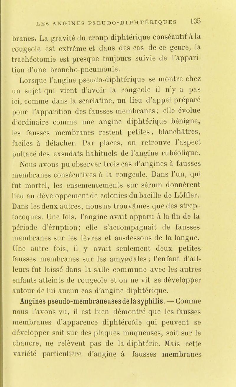 branes. La gravité du croup diphtérique consécutif à la rougeole est extrême et dans des cas de ce genre, la trachéotomie est presque toujours suivie de l'appari- tion d'une broncho-pneumonie. Lorsque l'angine pseudo-diphtérique se montre chez un sujet qui vient d'avoir la rougeole il n'y a pas ici, comme dans la scarlatine, un lieu d'appel préparé pour l'apparition des fausses membranes; elle évolue d'ordinaire comme une angine diphtérique bénigne, les fausses membranes restent petites, blanchâtres, faciles à détacher. Par places, on retrouve l'aspect pultacé des exsudats habituels de l'angine rubéolique. Nous avons pu observer trois cas d'angines à fausses membranes consécutives à la rougeole. Dans l'un, qui fut mortel, les ensemencements sur sérum donnèrent lieu au développement de colonies du bacille de Loffler. Dans les deux autres, nous ne trouvâmes que des strep- tocoques. Une fois, l'angine avait apparu à lafln de la période d'éruption; elle s'accompagnait de fausses membranes sur les lèvres et au-dessous de la langue. Une autre fois, il y avait seulement deux petites fausses membranes sur les amygdales ; l'enfant d'ail- leurs fut laissé dans la salle commune avec les autres enfants atteints de rougeole et on ne vit se développer autour de lui aucun cas d'angine diphtérique. Angines pseudo-membraneuses de la syphilis. — Gomme nous l'avons vu, il est bien démontré que les fausses membranes d'apparence diphtéroïde qui peuvent se développer soit sur des plaques muqueuses, soit sur le chancre, ne relèvent pas de la diphtérie. Mais cette variété particulière d'angine à fausses membranes