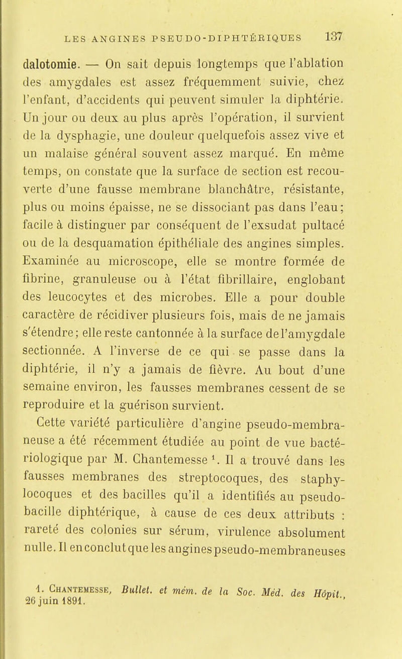 dalotomie. — On sait depuis longtemps que l'ablation des amygdales est assez fréquemment suivie, chez l'enfant, d'accidents qui peuvent simuler la diphtérie. Un jour ou deux au plus après l'opération, il survient de la dysphagie, une douleur quelquefois assez vive et un malaise général souvent assez marqué. En même temps, on constate que la surface de section est recou- verte d'une fausse membrane blanchâtre, résistante, plus ou moins épaisse, ne se dissociant pas dans l'eau; facile à distinguer par conséquent de l'exsudat pultacé ou de la desquamation épithéliale des angines simples. Examinée au microscope, elle se montre formée de fibrine, granuleuse ou à l'état fibrillaire, englobant des leucocytes et des microbes. Elle a pour double caractère de récidiver plusieurs fois, mais de ne jamais s'étendre; elle reste cantonnée à la surface de l'amygdale sectionnée. A l'inverse de ce qui se passe dans la diphtérie, il n'y a jamais de fièvre. Au bout d'une semaine environ, les fausses membranes cessent de se reproduire et la guérison survient. Cette variété particulière d'angine pseudo-membra- neuse a été récemment étudiée au point de vue bacté- riologique par M. Chantemesse ^ Il a trouvé dans les fausses membranes des streptocoques, des staphy- locoques et des bacilles qu'il a identifiés au pseudo- bacille diphtérique, à cause de ces deux attributs : rareté des colonies sur sérum, virulence absolument nulle. Il enconclutquelesanginespseudo-membraneuses 1. Chantemesse, Bullet. et mém. de la Soc. Méd des Hô 26 juin 1891.