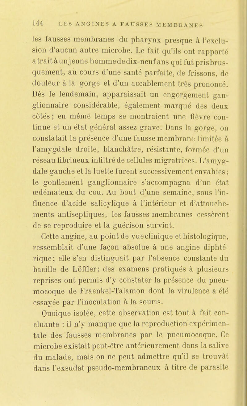 les fausses membranes du pharynx presque à l'exclu- sion d'aucun autre microbe. Le fait qu'ils ont rapporté a trait à un jeune hommededix-neuf ans qui fut prisbrus- quement, au cours d'une santé parfaite, de frissons, de douleur à la gorge et d'un accablement très prononcé. Dès le lendemain, apparaissait un engorgement gan- glionnaire considérable, également marqué des deux côtés; en même temps se montraient une fièvre con- tinue et un état général assez grave. Dans la gorge, on constatait la présence d'une fausse membrane limitée à l'amygdale droite, blanchâtre, résistante, formée d'un réseau fibrineux infiltré de cellules migratrices. L'amyg- dale gauche et la luette furent successivement envahies ; le gonflement ganglionnaire s'accompagna d'un état œdémateux du cou. Au bout d'une semaine, sous l'in- fluence d'acide salicylique à l'intérieur et d'attouche- ments antiseptiques, les fausses membranes cessèrent de se reproduire et la guérison survint. Cette angine, au point de vue clinique ethistologique, ressemblait d'une façon absolue à une angine diphté- rique; elle s'en distinguait par l'absence constante du bacille de Lôffler; des examens pratiqués à plusieurs reprises ont permis d'y constater la présence du pneu- mocoque de Fraenkel-Talamon dont la virulence a été essayée par l'inoculation à la souris. Quoique isolée, cette observation est tout à fait con- cluante : il n'y manque que la reproduction expérimen- tale des fausses membranes par le pneumocoque. Ce microbe existait peut-être antérieurement dans la salive du malade, mais on ne peut admettre qu'il se trouvAI dans l'exsudat pseudo-membraneux à titre de parasite