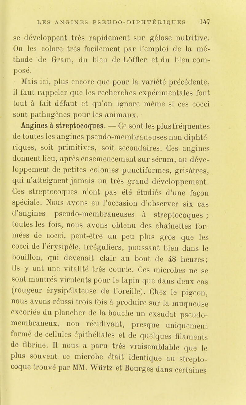 se développent très rapidement sur gélose nutritive. On les colore très facilement par l'emploi de la mé- thode de Gram, du bleu de Loffler et du bleu com- posé. 3Iais ici, plus encore que pour la variété précédente, il faut rappeler que les recherches expérimentales font tout à fait défaut et qu'on ignore même si ces cocci sont pathogènes pour les animaux. Angines à streptocoques. — Ce sont les plus fréquentes de toutes les angines pseudo-membraneuses non diphté- riques, soit primitives, soit secondaires. Ces angines donnent lieu, après ensemencement sur sérum, au déve- loppemeut de petites colonies punctiformes, grisâtres, qui n'atteignent jamais un très grand développement. Ces streptocoques n'ont pas été étudiés d'une façon spéciale. Nous avons eu l'occasion d'observer six cas d'angines pseudo-membraneuses à streptocoques ; toutes les fois, nous avons obtenu des chaînettes for- mées de cocci, peut-être un peu plus gros que les cocci de l'érysipèle, irréguliers, poussant bien dans le bouillon, qui devenait clair au bout de 48 heures; ils y ont une vitalité très courte. Ces microbes ne se sont montrés virulents pour le lapin que dans deux cas (rougeur érysipélateuse de l'oreille). Chez le pigeon, nous avons réussi trois fois à produire sur la muqueuse excoriée du plancher de la bouche un exsudât pseudo- membraneux, non récidivant, presque uniquement formé de cellules épithéliales et de quelques filaments de fibrine. Il nous a paru très vraisemblable que le plus souvent ce microbe était identique au strepto- coque trouvé par MM. Wurtz et Bourges dans certaines