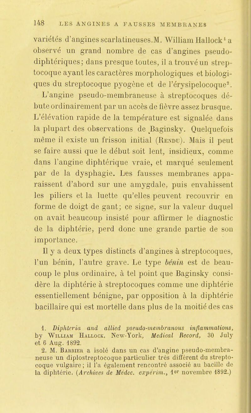 variétés d'angines scarlatineuses.M. William llallock'a observé un grand nombre de cas d'angines pseudo- diphlériqiies; dans presque toutes, il a trouvé un strep- tocoque ayant les caractères morphologiques et biologi- ques du streptocoque pyogène et de l'érysipelocoque-. L'angine pseudo-membraneuse à streptocoques dé- bute ordinairement par un accès de fièvre assez brusque. L'élévation rapide de la température est signalée dans la plupart des observations de Baginsky. Quelquefois même il existe un frisson initial (Rendu). Mais il peut se faire aussi que le début soit lent, insidieux, comme dans l'angine diphtérique vraie, et marqué seulement par de la dysphagie. Les fausses membranes appa- raissent d'abord sur une amygdale, puis envahissent les piliers et la luette qu'elles peuvent recouvrir en forme de doigt de gant; ce signe, sur la valeur duquel on avait beaucoup insisté pour affirmer le diagnostic de la diphtérie, perd donc une grande partie de son importance. Il y a deux types distincts d'angines à streptocoques, l'un bénin, l'autre grave. Le type bénin est de beau- coup le plus ordinaire, à tel point que Baginsky consi- dère la diphtérie à streptocoques comme une diphtérie essentiellement bénigne, par opposition à la diphtérie bacillaire qui est mortelle dans plus de la moitié des cas 1. Diphleria and allied j^seudo-membranotis inflammations, by William Hallock. New-York, Médical Record, 30 July et 6 Aug. 1892. 2. M. Barbier a isolé dans un cas d'angine pseudo-membra- neuse un dipiostreptocoque particulier très différent du strepto- coque vulgaire ; il l'a également rencontré associé au bacille do la diphtérie. {Archives de Médcc. expérbn., 1<' novembre 1892.)