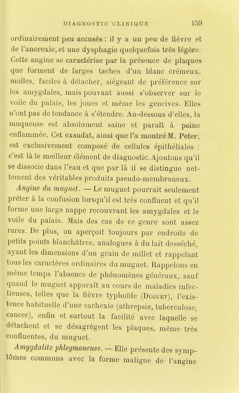 ordinairement peu accusés : il y a un peu de fièvre et de l'anorexie, et une dysphagie quelquefois très légère. Cette angine se caractérise par la présence de plaques que forment de larges taches d'un blanc crémeux, molles, faciles à détacher, siégeant de préférence sur les amygdales, mais pouvant aussi s'observer sur le voile du palais, les joues et même les gencives. Elles n'ont pas de tendance à s'étendre. Au-dessous d'elles, la muqueuse est absolument saine et paraît à peine enflammée. Cet exsudât, ainsi que l'a montré M. Peter, est exclusivement composé de cellules épithéliales : c'est là le meilleur élément de diagnostic. Ajoutons qu'il se dissocie dans l'eau et que par là il se distingue net- tement des véritables produits pseudo-membraneux. Angine du muguet. — Le muguet pourrait seulement prêter à la confusion lorsqu'il est très confluent et qu'il forme une large nappe recouvrant les amygdales et le voile du palais. Mais des cas de ce genre sont assez rares. De plus, on aperçoit toujours par endroits de petits points blanchâtres, analogues à du lait desséché, ayant les dimensions d'un grain de millet et rappelant tous les caractères ordinaires du muguet. Rappelons en même temps l'absence de phénomènes généraux, sauf quand le muguet apparaît au cours de maladies infec- tieuses, telles que la fièvre typhoïde (Duguet), l'exis- tence habituelle d'une cachexie (athrepsie, tuberculose, cancer), enfin et surtout la facilité avec laquelle se détachent et se désagrègent les plaques, même très confluentes, du muguet. Amygdalite phlegmoneuse. — Elle présente des symp- tômes communs avec la forme maligne de l'angine