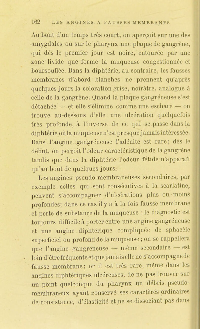 Au bout d'un temps très court, on aperçoit sur une des -amygdales ou sur le pharynx une plaque de gangrène, qui dès le premier jour est noire, entourée par une zone livide que forme la muqueuse congestionnée et boursouflée. Dans la diphtérie, au contraire, les fausses membranes d'abord blanches ne prennent qu'après quelques jours la coloration grise, noirâtre, analogue à celle de la gangrène. Quand la plaque gangréneuse s'est détachée et elle s'élimine comme une eschare — on trouve au-dessous d'elle une ulcération quelquefois très profonde, à l'inverse de ce qui se passe dans la diphtérie oùla muqueusen'estpresque jamaisintéressée. Dans l'angine gangréneuse l'adénite est rare; dès le début, on perçoit l'odeur caractéristique de la gangrène tandis que dans la diphtérie l'odeur fétide n'apparaît qu'au bout de quelques jours. Les angines pseudo-membraneuses secondaires, par exemple celles, qui .sont consécutives à la scarlatine, peuvent s'accompagner d'ulcérations plus ou moins profondes; dans ce cas ily a à la fois fausse membrane . et perte de substance de la muqueuse : le diagnostic est toujours difficile à porter entre une angine gangréneuse et une angine diphtérique compliquée de sphacèlc superficiel ou profond de la muqueuse; on se rappellera que: l'angine gangréneuse — même secondaire — esl . loin d'être fréquente et quejamais elle ne s'accompagne dr fausse membrane; or il est très rare, même dans h > angines diphtériques ulcéreuses, de ne pas trouver sur un point quelconque du pharynx un débris pseudo- membraneux ayant conservé ses caractères ordinaires de consistance, d'élasticité et ne se dissociant pas dans