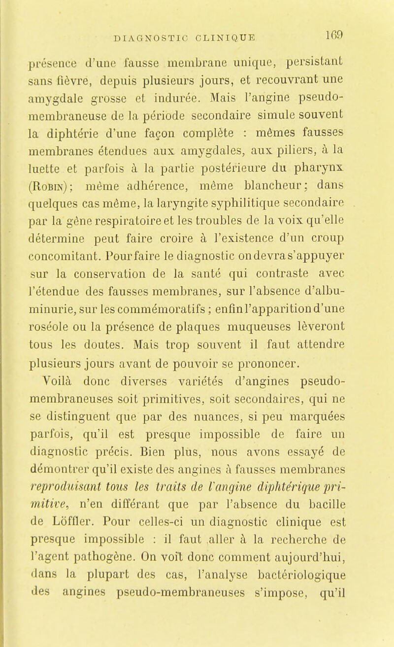 présence d'une fausse membrane unique, persistant sans fièvre, depuis plusieurs jours, et recouvrant une amygdale grosse et indurée. Mais l'angine pseudo- membraneuse de la période secondaire simule souvent la diphtérie d'une façon complète : mêmes fausses membranes étendues aux amygdales, aux piliers, à la luette et parfois à la partie postérieure du pharynx (Robin): même adhérence, même blancheur; dans quelques cas même, la laryngite syphilitique secondaire par la gêne respiratoire et les troubles de la voix qu'elle détermine peut faire croire à l'existence d'un croup concomitant. Pour faire le diagnostic on devra s'appuyer sur la conservation de la santé qui contraste avec l'étendue des fausses membranes, sur l'absence d'albu- minurie, sur les commémoratifs ; enfin l'apparition d'une roséole ou la présence de plaques muqueuses lèveront tous les doutes. Mais trop souvent il faut attendre plusieurs jours avant de pouvoir se prononcer. Voilà donc diverses variétés d'angines pseudo- membraneuses soit primitives, soit secondaires, qui ne se distinguent que par des nuances, si peu marquées parfois, qu'il est presque impossible de faire un diagnostic précis. Bien plus, nous avons essayé de démontrer qu'il existe des angines à fausses membranes reproduisant tous les traits de l'angine diphtérique pri- mitive, n'en différant que par l'absence du bacille de Loffler. Pour celles-ci un diagnostic clinique est presque impossible : il faut aller à la recherche de l'agent pathogène. On voit donc comment aujourd'hui, dans la plupart des cas, l'analyse bactériologique des angines pseudo-membraneuses s'impose, qu'il