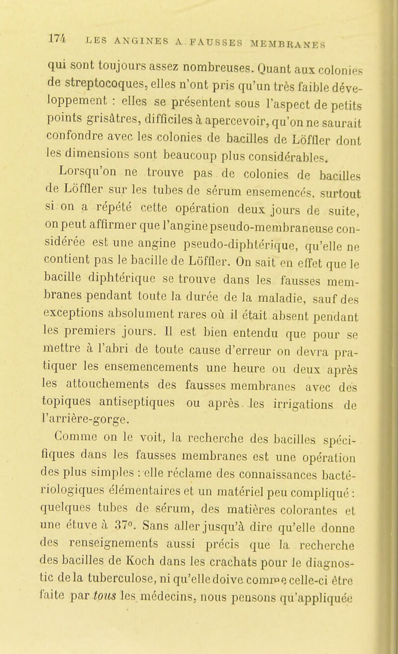 qui sont toujours assez nombreuses. Quant aux colonies de streptocoques, elles n'ont pris qu'un très faible déve- loppement : elles se présentent sous l'aspect de petits points grisâtres, difficiles à apercevoir, qu'on ne saurait confondre avec les colonies de bacilles de Lôffler dont les dimensions sont beaucoup plus considérables. Lorsqu'on ne trouve pas de colonies de bacilles de Lôffler sur les tubes de sérum ensemencés, surtout si on a répété cette opération deux jours de suite, on peut affirmer que l'angine pseudo-membraneuse con- sidérée est une angine pseudo-diphtérique, qu'elle ne contient pas le bacille de Lôffler. On sait en eff'et que le bacille diphtérique se trouve dans les fausses mem- branes pendant toute la durée de la maladie, sauf des exceptions absolument rares où il était absent pendant les premiers jours. 11 est bien entendu que pour se mettre à l'abri de toute cause d'erreur on devra pra- tiquer les ensemencements une heure ou deux après les attouchements des fausses membranes avec des topiques antiseptiques ou après les irrigations de l'arrière-gorge. Gomme on le voit, la recherche des bacilles spéci- fiques dans les fausses membranes est une opération des plus simples : elle réclame des connaissances bacté- riologiques élémentaires et un matériel peu compliqué : quelques tubes de sérum, des matières colorantes et une étuveà 37°. Sans aller jusqu'à dire qu'elle donne des renseignements aussi précis que la recherche des bacilles de Koch dans les crachats pour le diagnos- tic delà tuberculose, ni qu'elle doive comnae celle-ci être faite ipar tous les médecins, nous pensons qu'appliquée