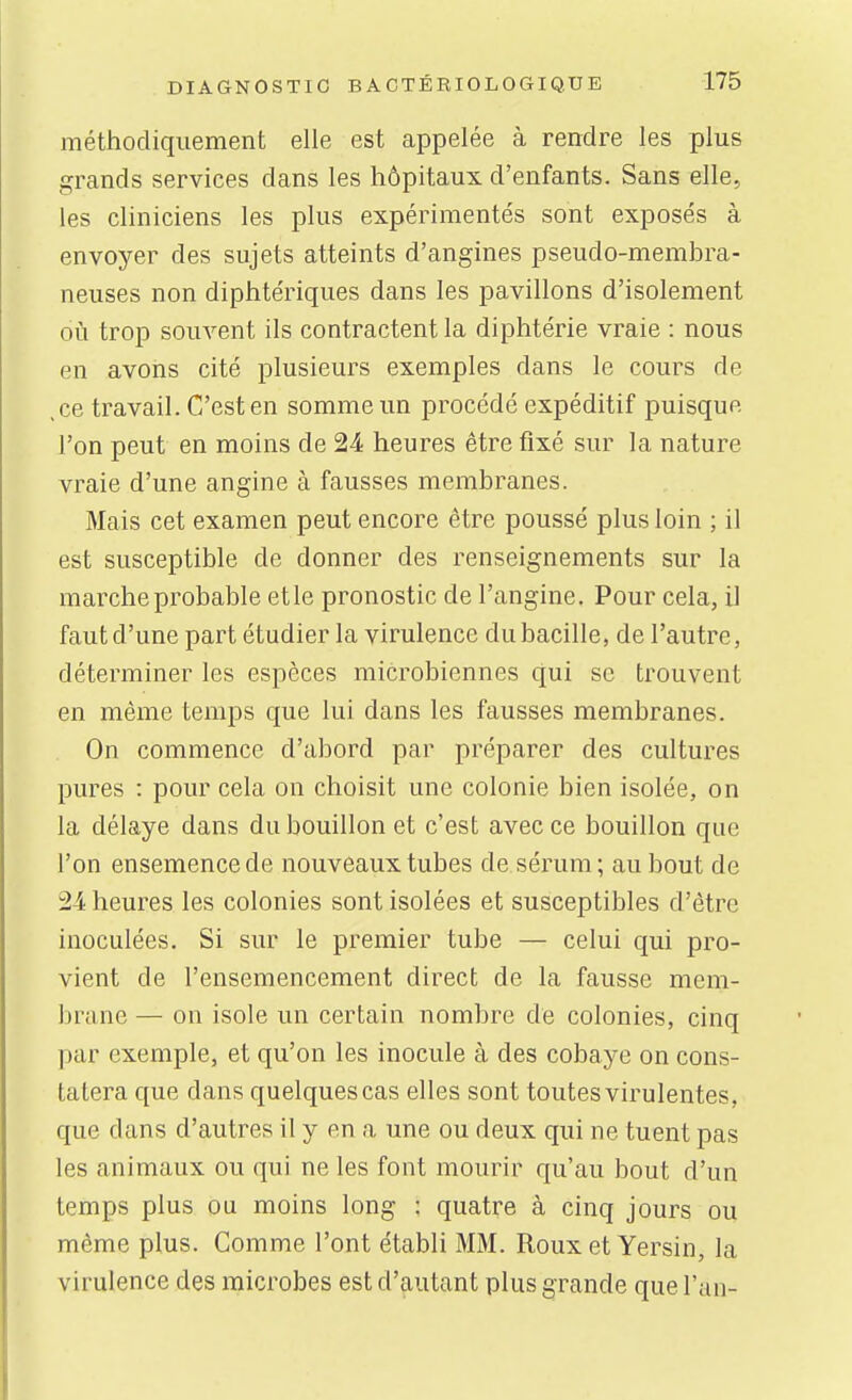 méthodiquement elle est appelée à rendre les plus grands services dans les hôpitaux d'enfants. Sans elle, les cliniciens les plus expérimentés sont exposés à envoyer des sujets atteints d'angines pseudo-membra- neuses non diphtériques dans les pavillons d'isolement où trop souvent ils contractent la diphtérie vraie : nous en avons cité plusieurs exemples dans le cours de ,ce travail. C'est en somme un procédé expéditif puisque l'on peut en moins de 24 heures être fixé sur la nature vraie d'une angine à fausses membranes. Mais cet examen peut encore être poussé plus loin ; il est susceptible de donner des renseignements sur la marche probable etle pronostic de l'angine. Pour cela, il faut d'une part étudier la virulence du bacille, de l'autre, déterminer les espèces microbiennes qui se trouvent en même temps que lui dans les fausses membranes. On commence d'abord par préparer des cultures pures : pour cela on choisit une colonie bien isolée, on la délaye dans du bouillon et c'est avec ce bouillon que l'on ensemence de nouveaux tubes de sérum; au bout de 24 heures les colonies sont isolées et susceptibles d'être inoculées. Si sur le premier tube — celui qui pro- vient de l'ensemencement direct de la fausse mem- brane — on isole un certain nombre de colonies, cinq par exemple, et qu'on les inocule à des cobaye on cons- tatera que dans quelques cas elles sont toutes virulentes, que dans d'autres il y en a une ou deux qui ne tuent pas les animaux ou qui ne les font mourir qu'au bout d'un temps plus ou moins long : quatre à cinq jours ou même plus. Comme l'ont établi MM. Rouxet Yersin, la virulence des microbes est d'autant plus grande que l'an-