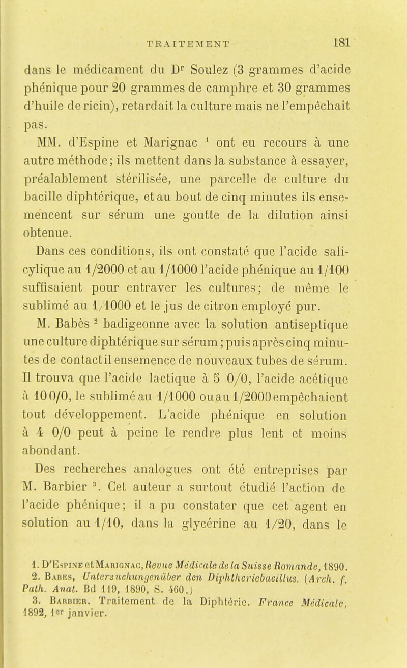 dans le médicament du D'' Soulez (3 grammes d'acide phénique pour 20 grammes de camphre et 30 grammes d'huile de ricin), retardait la culture mais ne l'empêchait pas. MM. d'Espine et Marignac ' ont eu recours à une autre méthode; ils mettent dans la substance à essayer, préalablement stérilisée, une parcelle de culture du bacille diiDhtérique, et au bout de cinq minutes ils ense- mencent sur sérum une goutte de la dilution ainsi obtenue. Dans ces conditions, ils ont constaté que l'acide sali- cylique au 1/2000 et au 1/1000 l'acide phénique au 1/100 suffisaient pour entraver les cultures; de même le sublimé au 1/1000 et le jus de citron employé pur. M. Babès - badigeonne avec la solution antiseptique une culture diphtérique sur sérum ; puis après cinq minu- tes de contactil ensemence de nouveaux tubes de sérum. Il trouva que l'acide lactique à 5 0/0, l'acide acétique à 100/0, le sublimé au 1/1000 ouau l/2000empêchaient tout développement. L'acide phénique en solution à 4 0/0 peut à peine le rendre plus lent et moins abondant. Des recherches analogues ont été entreprises par M. Barbier Cet auteur a surtout étudié l'action de l'acide phénique; il a pu constater que cet agent en solution au 1/10, dans la glycérine au 1/20, dans le 1. DMÎspiN-EotMAniGNAC,fiey(tc Médicale de la Suisse Bomande, 1890. 2. Babes, Untersuchumjeniiber den Diphlkericbacillus. {Arch. f Palh. Anal. BcJ 119, 1890, S. 4G0.) 3. Barbier. TraiLcment de la Diphtérie. France Médicale, 1892, lor janvier.