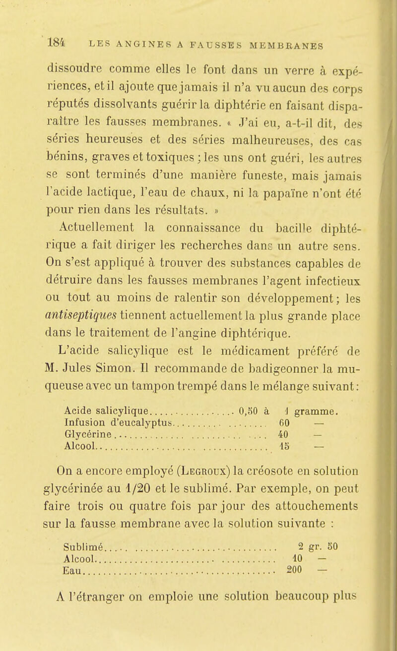 dissoudre comme elles le font dans un verre à expé- riences, et il ajoute que jamais il n'a vu aucun des corps réputés dissolvants guérir la diphtérie en faisant dispa- raître les fausses membranes. t> J'ai eu, a-t-il dit, des séries heureuses et des séries malheureuses, des cas bénins, graves et toxiques ; les uns ont guéri, les autres se sont terminés d'une manière funeste, mais jamais l'acide lactique, l'eau de chaux, ni la papaïne n'ont été pour rien dans les résultats. » Actuellement la connaissance du bacille diphté- rique a fait diriger les recherches dans un autre sens. On s'est appliqué à trouver des substances capables de détruire dans les fausses membranes l'agent infectieux ou tout au moins de ralentir son développement ; les antiseptiques tiennent actuellement la plus grande place dans le traitement de l'angine diphtérique. L'acide salicylique est le médicament préféré de M. Jules Simon. Il recommande de badigeonner la mu- queuse avec un tampon trempé dans le mélange suivant : Acide salicylique 0,SO à J gramme. Infusion d'eucalyptus. 60 — Glycérine .... 40 — Alcool 15 — On a encore employé (Legroux) la créosote en solution glycérinée au 1/20 et le sublimé. Par exemple, on peut faire trois ou quatre fois par jour des attouchements sur la fausse membrane avec la solution suivante : Sublimé.... 2 gr. 50 Alcool 10 - Eau 200 — A l'étranger on emploie une solution beaucoup plus
