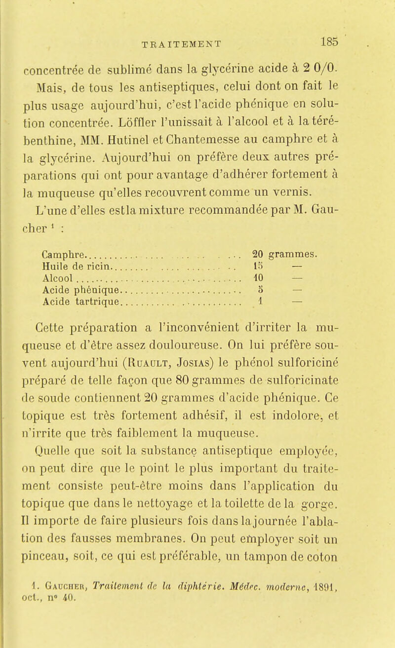 concentrée de sublimé dans la glycérine acide à 2 0/0. Mais, de tous les antiseptiques, celui dont on fait le plus usage aujourd'hui, c'est l'acide phénique en solu- tion concentrée. Loffler l'unissait à l'alcool et à la téré- benthine, MM. Hutinel et Chantemesse au camphre et à la glycérine. Aujourd'hui on préfère deux autres pré- parations qui ont pour avantage d'adhérer fortement à la muqueuse qu'elles recouvrent comme un vernis. L'une d'elles estla mixture recommandée par M. Gau- cher * : Camphre. Huile de ricin.. Alcool ......... Acide phénique Acide tartrique Cette préparation a l'inconvénient d'irriter la mu- queuse et d'être assez douloureuse. On lui préfère sou- vent aujourd'hui (Ruaqlt, Josias) le phénol sulforiciné préparé de telle façon que 80 grammes de sulforicinate de soude contiennent 20 grammes d'acide phénique. Ce topique est très fortement adhésif, il est indolore, et n'irrite que très faiblement la muqueuse. Quelle que soit la substance antiseptique employée, on peut dire que le point le plus important du traite- ment consiste peut-être moins dans l'application du topique que dans le nettoyage et la toilette de la gorge. Il importe de faire plusieurs fois dans lajournée l'abla- tion des fausses membranes. On peut employer soit un pinceau, soit, ce qui est préférable, un tampon de coton 4. GAucHEn, Trailemenl de la diphtérie. Médcc. moderne, 4891, cet., n° 40. 20 grammes. 15 — 40 — 0 — 1 —