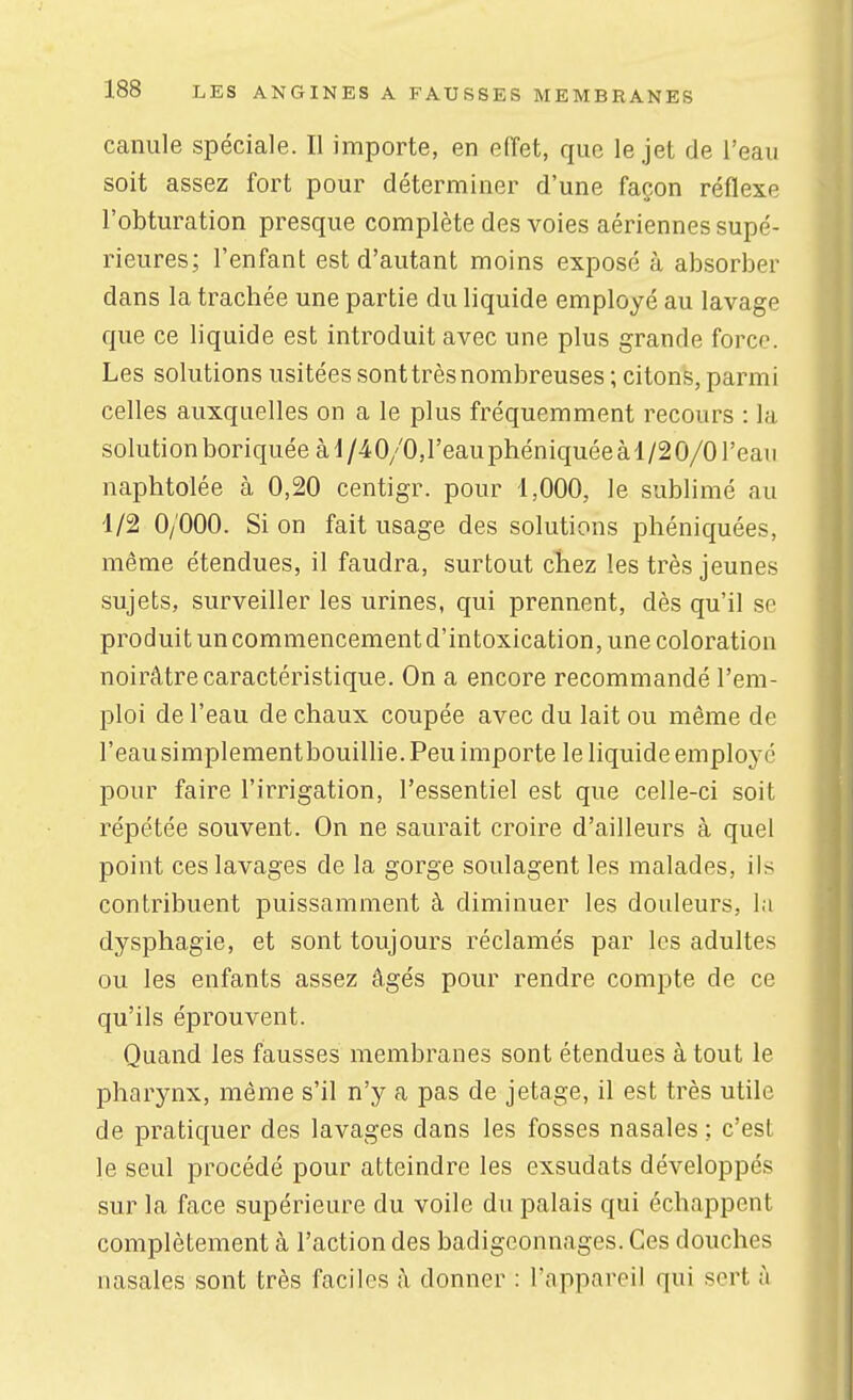 canule spéciale. Il importe, en effet, que le jet de l'eau soit assez fort pour déterminer d'une façon réflexe l'obturation presque complète des voies aériennes supé- rieures; l'enfant est d'autant moins exposé à absorber dans la trachée une partie du liquide employé au lavage que ce liquide est introduit avec une plus grande force. Les solutions usitées sonttrèsnombreuses ; citons, parmi celles auxquelles on a le plus fréquemment recours : la solutionboriquéeàd/40/0,reauphéniquéeàl/20/0reau naphtolée à 0,20 centigr. pour 1,000, le sublimé au 1/2 0/000. Si on fait usage des solutions phéniquées, même étendues, il faudra, surtout chez les très jeunes sujets, surveiller les urines, qui prennent, dès qu'il se produit un commencement d'intoxication, une coloration noirâtre caractéristique. On a encore recommandé l'em- ploi de l'eau de chaux coupée avec du lait ou même de l'eausimplementbouillie. Peu importe le liquide employé pour faire l'irrigation, l'essentiel est que celle-ci soit répétée souvent. On ne saurait croire d'ailleurs à quel point ces lavages de la gorge soulagent les malades, ils contribuent puissamment à diminuer les douleurs, la dysphagie, et sont toujours réclamés par les adultes ou les enfants assez âgés pour rendre compte de ce qu'ils éprouvent. Quand les fausses membranes sont étendues à tout le pharynx, même s'il n'y a pas de jetage, il est très utile de pratiquer des lavages dans les fosses nasales ; c'est le seul procédé pour atteindre les exsudats développés sur la face supérieure du voile du palais qui échappent complètement à l'action des badigeonnages. Ces douches nasales sont très faciles â donner : l'appareil qui sert à