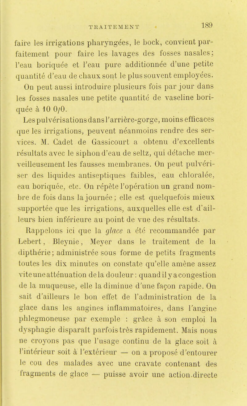 faire les irrigations pharyngées, le bock, convient par- faitement pour faire les lavages des fosses nasales; l'eau boriquée et l'eau pure additionnée d'une petite quantité d'eau de chaux sont le plus souvent employées. On peut aussi introduire plusieurs fois par jour dans les fosses nasales une petite quantité de vaseline bori- quée à iO 0/0. Les pulvérisations dans l'arrière-gorge, moins efficaces que les irrigations, peuvent néanmoins rendre des ser- vices. M. Cadet de Gassicourt a obtenu d'excellents résultats avec le siphon d'eau de seltz, qui détache mer- veilleusement les fausses membranes. On peut pulvéri- ser des liquides antiseptiques faibles, eau chloralée, eau boriquée, etc. On répète l'opération un grand nom- bre de fois dans la journée; elle est quelquefois mieux supportée que les irrigations, auxquelles elle est d'ail- leurs bien inférieure au point de vue des résultats. Rappelons ici que la glace a été recommandée par Lebert, Bleynie, Meyer dans le traitement de la dipthérie; administrée sous forme de petits fragments toutes les dix minutes on constate qu'elle amène assez viteuneatténuation delà douleur: quandilyacongestion de la muqueuse, elle la diminue dune façon rapide. On sait d'ailleurs le bon effet de l'administration de la glace dans les angines inflammatoires, dans l'angine phlegmoneuse par exemple : grâce à son emploi la dysphagie disparaît parfois très rapidement. Mais nous ne croyons pas que l'usage continu de la glace soit à l'intérieur soit à l'extérieur — on a proposé d'entourer le cou des malades avec une cravate contenant des fragments de glace — puisse avoir une action.directe