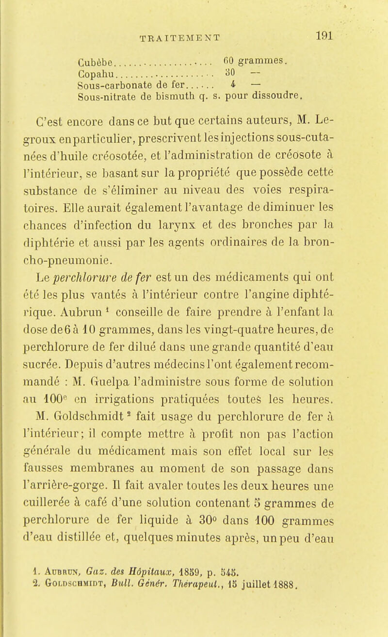 Cubèbe • fiO grammes. Gopahu ^50 Sous-carbonate de fer...... 4 — Sous-nitrate de bismuth q. s. pour dissoudre. C'est encore dans ce but que certains auteurs, M. Le- groux enparticulier, prescrivent les injections sous-cuta- nées d'huile créosotée, et l'administration de créosote à l'intérieur, se basant sur la propriété que possède cette substance de s'éliminer au niveau des voies respira- toires. Elle aurait également l'avantage de diminuer les chances d'infection du larynx et des bronches par la diphtérie et aussi par les agents ordinaires de la bron- cho-pneumonie. Le perchlorure de fer est un des médicaments qui ont été les plus vantés à l'intérieur contre l'angine diphté- rique. Aubrun * conseille de faire prendre à l'enfant la dose de6 à 10 grammes, dans les vingt-quatre heures, de perchlorure de fer dilué dans une grande quantité d'eau sucrée. Depuis d'autres médecins l'ont également recom- mandé : M. Guelpa l'administre sous forme de solution au 400'' en irrigations pratiquées toutes les heures. M. Goldschmidt ^ fait usage du perchlorure de fer à l'intérieur; il compte mettre à profit non pas l'action générale du médicament mais son effet local sur les fausses membranes au moment de son passage dans l'arrière-gorge. Il fait avaler toutes les deux heures une cuillerée à café d'une solution contenant 5 grammes de perchlorure de fer liquide à 30° dans 100 grammes d'eau distillée et, quelques minutes après, un peu d'eau 1. Aubrun, Gaz. des Hôpitaux, 1859, p. 548. 2, Goldschmidt, Bull. Génér. Tliérapeul., 15 juillet 1888,