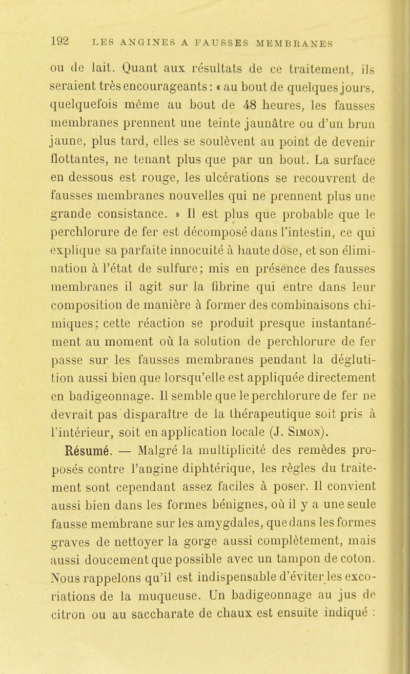 OU de lait. Quant aux résultats de ce traitement, ils seraient très encourageants : « au bout de quelques jours, quelquefois même au bout de 48 heures, les fausses membranes prennent une teinte jaunâtre ou d'un brun jaune, plus tard, elles se soulèvent au point de devenir flottantes, ne tenant plus que par un bout, La surface en dessous est rouge, les ulcérations se recouvrent de fausses membranes nouvelles qui ne prennent plus une grande consistance. » Il est plus que probable que le perchlorure de fer est décomposé dans l'intestin, ce qui explique sa parfaite innocuité à haute dose, et son élimi- nation à l'état de sulfure ; mis en présence des fausses membranes il agit sur la fibrine qui entre dans leur composition de manière à former des combinaisons chi- miques; cette réaction se produit presque instantané- ment au moment où la solution de perchlorure de fer passe sur les fausses membranes pendant la dégluti- tion aussi bien que lorsqu'elle est appliquée directement en badigeonnage. Il semble que le perchlorure de fer ne devrait pas disparaître de la thérapeutique soit pris à l'intérieur, soit en application locale (J. Simon). Résumé. — Malgré la multiplicité des remèdes pro- posés contre l'angine diphtérique, les règles du traite- ment sont cependant assez faciles à poser. Il convient aussi bien dans les formes bénignes, où il y a une seule fausse membrane sur les amygdales, que dans les formes graves de nettoyer la gorge aussi complètement, mais aussi doucement que possible avec un tampon de coton. Nous rappelons qu'il est indispensable d'éviter les exco- riations de la muqueuse. Un badigeonnage au jus de citron ou au saccharate de chaux est ensuite indiqué :