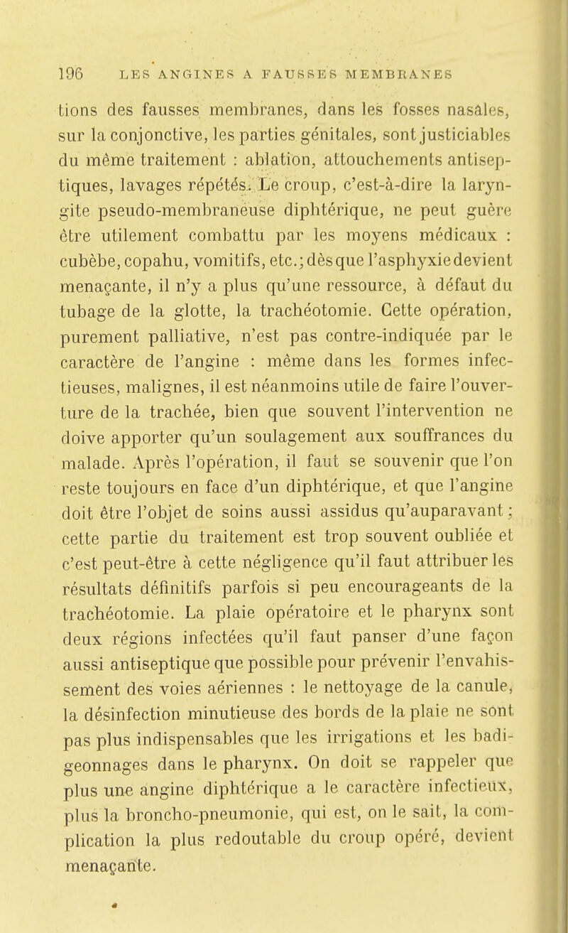 Lions des fausses membranes, dans lei5 fosses nasales, sur la conjonctive, les parties génitales, sont justiciables du même traitement : ablation, attouchements antisep- tiques, lavages répétés.; Le croup, c'est-à-dire la laryn- gite pseudo-membraneuse diphtérique, ne peut guère être utilement combattu par les moyens médicaux : cubèbe,copahu, vomitifs, etc.; dès que l'asphyxie devient menaçante, il n'y a plus qu'une ressource, à défaut du tubage de la glotte, la trachéotomie. Cette opération, purement palliative, n'est pas contre-indiquée par le caractère de l'angine : même dans les formes infec- tieuses, malignes, il est néanmoins utile de faire l'ouver- ture de la trachée, bien que souvent l'intervention ne doive apporter qu'un soulagement aux souffrances du malade. Après l'opération, il faut se souvenir que l'on reste toujours en face d'un diphtérique, et que l'angine doit être l'objet de soins aussi assidus qu'auparavant ; cette partie du traitement est trop souvent oubliée et c'est peut-être à cette néghgence qu'il faut attribuer les résultats définitifs parfois si peu encourageants de la trachéotomie. La plaie opératoire et le pharynx sont deux régions infectées qu'il faut panser d'une façon aussi antiseptique que possible pour prévenir l'envahis- sement des voies aériennes : le nettoyage de la canule, la désinfection minutieuse des bords de la plaie ne sont pas plus indispensables que les irrigations et les badi- geonnages dans le pharynx. On doit se rappeler que plus une angine diphtérique a le caractère infectieux, plus la broncho-pneumonie, qui est, on le sait, la com- plication la plus redoutable du croup opéré, devient menaçante.