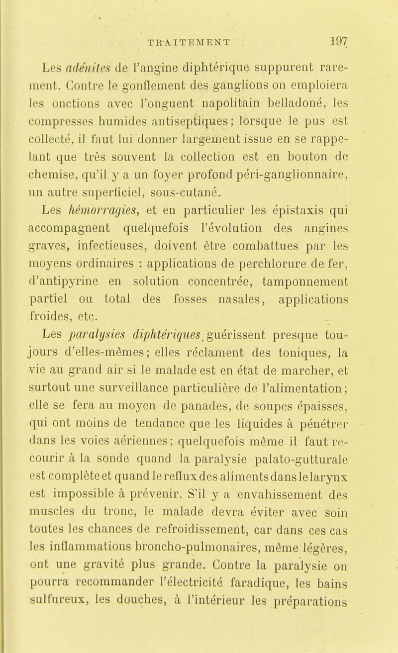 Les adénites de l'angine diphtérique suppurent rare- ment. Contre le gonflement des ganglions on emploiera les onctions avec l'onguent napolitain belladone, les compresses humides antiseptiques; lorsque le pus est collecté, il faut lui donner largement issue en se rappe- lant que très souvent la collection est en bouton de chemise, qu'il y a un foyer profond péri-ganglionnaire, un autre superficiel, sous-cutané. Les hémorragies, et en particulier les épistaxis qui accompagnent quelquefois l'évolution des angines graves, infectieuses, doivent être combattues par les moyens ordinaires : applications de perclilorure de fer, d'antipyrine en solution concentrée, tamponnement partiel ou total des fosses nasales, applications froides, etc. Les paralysies diphtériques ^ guérissent presque tou- jours d'elles-mêmes; elles réclament des toniques, la vie au grand air si le malade est en état de marcher, et surtout une surveillance particulière de l'alimentation ; elle se fera au moyen de panades, de soupes épaisses, qui ont moins de tendance que les liquides à pénétrer dans les voies aériennes; quelquefois même il faut re- courir à la sonde quand la paralysie palato-gutturale est complète et quand le reflux des aliments dans le larynx est impossible à prévenir. S'il y a envahissement des muscles du tronc, le malade devra éviter avec soin toutes les chances de refroidissement, car dans ces cas les inflammations broncho-pulmonaires, même légères, ont une gravité plus grande. Contre la paralysie on pourra recommander l'électricité faradique, les bains sulfureux, les douches, à l'intérieur les préparations