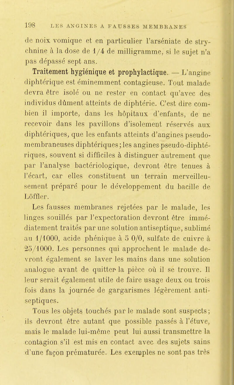 de noix vomique et en particulier l'arséniate de stry- chnine à la dose de 1/4 de milligramme, si le sujet n'a pas dépassé sept ans. Traitement hygiénique et prophylactique. — L'angine diphtérique est éminemment contagieuse. Tout malade devra être isolé ou ne rester en contact qu'avec des individus dûment atteints de diphtérie. C'est dire com- bien il importe, dans les hôpitaux d'enfants, de ne recevoir dans les pavillons d'isolement réservés aux diphtériques, que les enfants atteints d'angines pseudo- membraneuses diphtériques; les angines pseudo-diphté- riques, souvent si difficiles à distinguer autrement que par l'analyse bactériologique, devront être tenues à l'écart, car elles constituent un terrain merveilleu- sement préparé pour le développement du bacille de Lôffler. Les fausses membranes rejetées par le malade, les linges souillés par l'expectoration devront être immé- diatement traités par une solution antiseptique, sublimé au l/dOOO, acide phénique à 5 0/0, sulfate de cuivre à 25/1000. Les personnes qui approchent le malade de- vront également se laver les mains dans une solution analogue avant de quitter* la pièce où il se trouve. Il leur serait également utile de faire usage deux ou trois fois dans la journée de gargarismes légèrement anti- septiques. Tous les objets touchés par le malade sont suspects; ils devront être autant que possible passés à l'étuve, mais le malade lui-même peut lui aussi transmettre la contagion s'il est mis en contact ave& des sujets sains d'une façon prématurée. Les exemples ne sont pas très