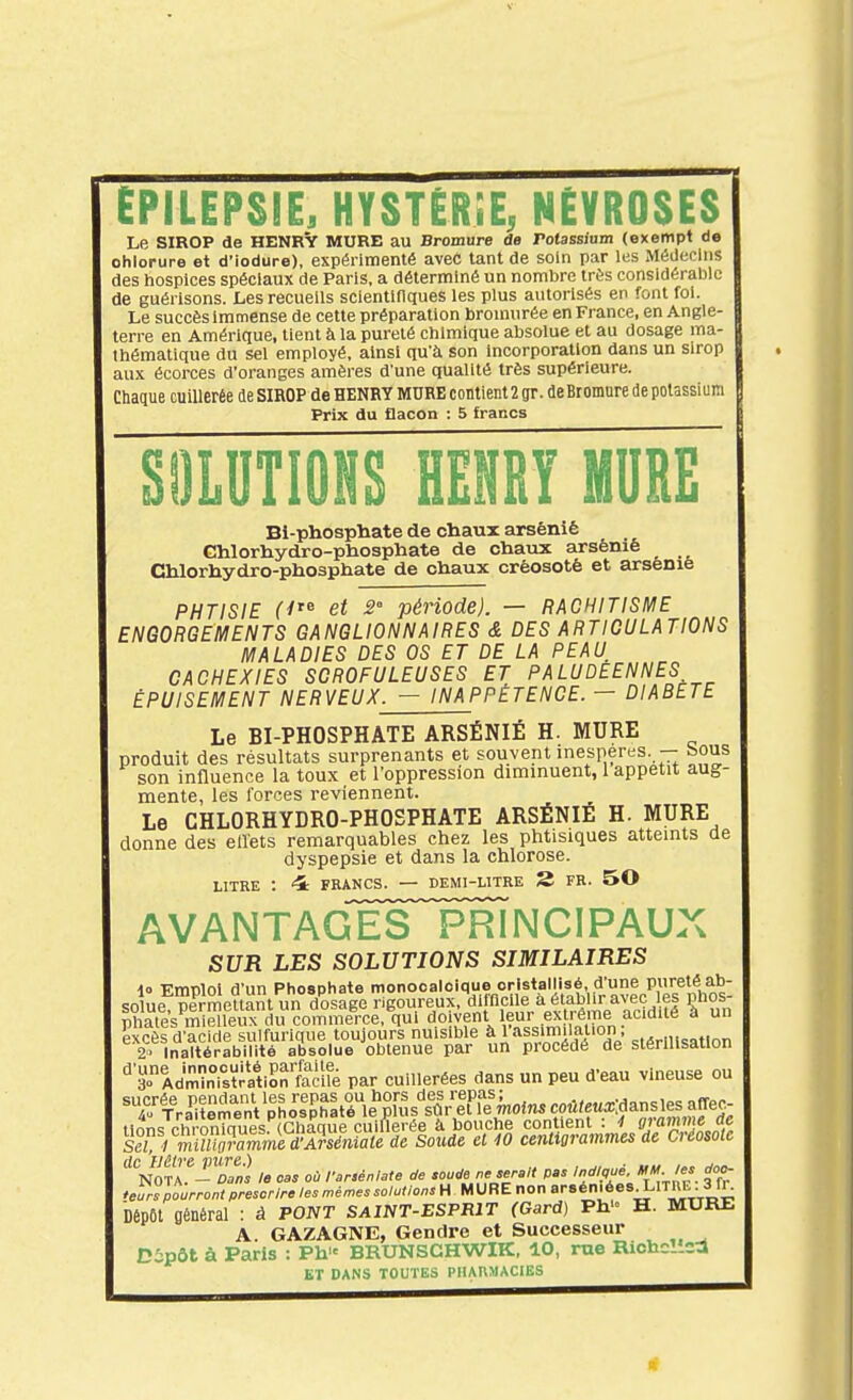 EPiLEPSIE, HYSTÉRiE, NEVROSES Le SIROP de HENRV MURE au Bromure de Potassiam (exempt de chlorure et d'iodure), expérimenté aveC tant de soin par les Médecins des hospices spéciaux de Paris, a déterminé un nombre très considérable de guérlsons. JLes recueils scientinques les plus autorisés en font fol. Le succès immense de cette préparation broniurée en France, en Angle- terre en Amérique, tient à la pureté chimique absolue et au dosage ma- thématique du sel employé, ainsi qu'à son Incorporation dans un sirop aux écorces d'oranges amères d'une qualité très supérieure. Chaque cuillerée de SIROP de HENRY MURE contient 2 gr. deBromuredepolassiun Prix du flacon : 5 francs SOLUTIONS HENRY MURE Bi-phosphate de chaux arsénié Ghlorhydro-phosphate de chaiix arsénié Chlorhydro-phosphate de chaux créosoté et arsenie PHTISIE et 2' période). — RACHITISME ENGORGEMENTS GANGLIONNAIRES & DES ARTICULATIONS MALADIES DES OS ET DE LA PEAU CACHEXIES SGROFULEUSES ET PALUDEENNES ÉPUISEMENT NERVEUX. — INAPPÉTENCE. — DIABETE Le BI-PHOSPHATE ARSÉNIÉ H. MURE produit des résultats surprenants et souvent inespérés. -- bous son influence la toux et l'oppression diminuent, 1 appétit aug- mente, les forces reviennent. Le CHLORHYDRO-PHOSPHATE ARSÉNIÉ H. MURE donne des ellets remarquables chez les phtisiques atteints de dyspepsie et dans la chlorose. LITRE : 4r FRANCS. — DEMI-LITRE S FR. 50 avantagesTrincipaux SUR LES SOLUTIONS SIMILAIRES i» Emploi d'un Phospiiate monocaloique cristallisé, d'une pureté ab- solue nirmettant un do^ rigoureux, diincile à établir avec es phos- Ss^miSîleif clvVcommeV QUI doivent leur exirà^^^^ à un pxcèsd'acide sulfurique toujours nuisible à 1 assimilation, 2. Inaltérabilité absolue obtenue par un procédé de stérilisation ■^■3AdSiatlSn focilè par cuillerées dans un peu d'eau vineuse ou NOTA - Dans le cas où farsénlate de sourfe ne serait pas Indiqué, ««J- ^'^ *eurs pourront prescrire les mêmes solutions H MURE non «én.éesXlTnE. 3 fr. Dépôt général : à PONT SAINT-ESPRIT (Gard) Ph'« H. MURE A. GAZAGNE, Gendre et Successeur Dipôt à Paris : Ph BRUNSGHWIK, 10, rue Richc!icd ET DANS TOUTES PHAnMACIES