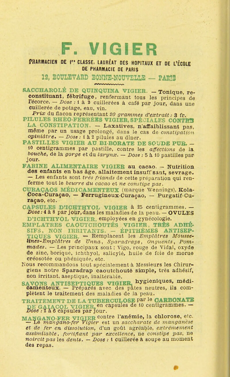 F. VIGIER PHARIBACIEN DE I CLASSE, LAURÉAT DES HOPITAUX ET DE L'ÉCOLE DE PHARMACIE DE PARIS 12, BOULEVARD BONNE-NOUVELLE — PAES SACCHAROLE DE QUINQUINA VIGIER. _ Tonique, re- constituant, fébrifuge, renfermant tous les principes de lécorce, — Dose : i à 2 cuillerées à café par jour, dans une cuillerée de potage, eau, vin. Prix du flacon représentant SO grammes d'extrait: 3 fr. PILULES RHÉO-FERRÉKS VIGIER,SPÉCIALES CONTtfil LA CONSTIPATION. - Laxatives, n'affaiblissant pas, même par un usage prolongé, dans le cas de constipation opiniâtre. — Dose .• 1 à 2 pilules au dîner. PASTILLES VIGIER AU BI BORATE DE SOUDE PUB. — 10 centigrammes par pastille, contre les a/Tections de la bouche, de la gorge et du larynx. — Dose.- 5 à 10 pastilles par jour. FARINE ALIMENTAIRE VIGIER au cacao. - Nutrition des enfants en bas âge, allaitement insuffsânt, sevrage. — Les enfants sont très friands de cette préparation qui ren- ferme tout le beurre du cacao et ne constipe pas. CURAÇAOS MÉDICAMENTEUX (marque Wennings), Kola- Coca-Curaçao, — Ferrugineux-Curacao, — Purgatif-Cu- raçao, etc. CAPSULES D'ICHTHYOL VIGIER à 25 centigrammes. — Dose :i à, S par jour, dans les maladies de la peau.— OVULES D'ICHTHYOL VIGIER, employées en gynécologie. EMPLATRES CAOUTCHOUTÉS VIGIER, TRÈS ADHÉ- SIFS, NON IRRITANTS. - ÉPITHÈMES ANTISEP- TIQUES VIGIER. — Remplacent les Emplâtres Mousse- Unes-Emplâtres de TTnna, Sparadraps, Onguents, Pom- mades. — Les principaux sont: Vigo, rouge de Vidal, oxyde de zinc, borique, ichthyol, salicylé, huile de foie de morue créosotée ou phéniquée, etc. Kous recommandons tout spécialement à Messieurs les Chirur- giens notre Sparadrap caoutchouté simple, très adhésif, non irritant, aseptique, inaltérable. SAVONS ANTISEPTIQUES VIQIEBi liygienlques, médi- camenteux. — Préparés avec des pâtes neutres, ils com- plètent le traitement des maladies de la peau. TRAITEMENT DE LA TUBERCULOSE Pai le QARBONATB DE GAIACOL VIGIER,® capsules de 10 centigrammes. — Dose .-Ta 6 capsules par jour. MANGANO-FER VIGIER contre Tanémie, la chlorose, etc. — Le mangano-fervigier est un saccharate de manganèse et de fer en dissolution, d'un goût agréable, extrêmement assimilable, fortifiant par excellence, ne constipe pas, ne noircit pas les dents. — Dose : 1 cuillerée à soupe au moment des repas.