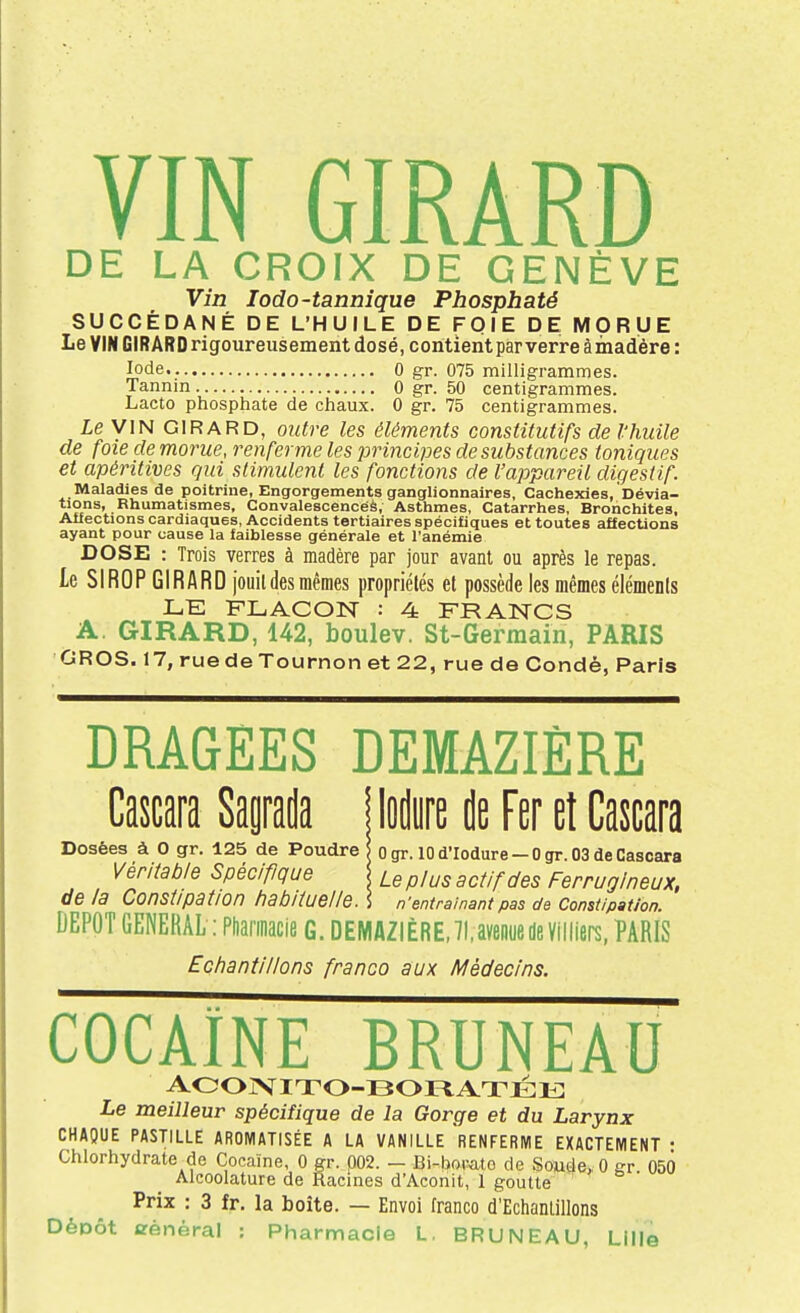 DE LA CROIX DE GENÈVE Vîn lodo-tannique Phosphaté SUCCÉDANÉ DE L'HUILE DE FOIE DE MORUE Le VIN GIRARD rigoureusement dosé, contient parverreàmadère: Iode 0 gr. 075 milligrammes. Tannin 0 gr. 50 centigrammes. Lacto phosphate de chaux. 0 gr. 75 centigrammes. le VIN GIRARD, outre les éléments constitutifs de l'huile de foie de morue, renferme les principes de substances toniques et apéritives gui stimulent les fonctions de l'appareil digestif. Maladies de poitrine, Engorgements ganglionnaires, Cachexies, Dévia- tions, Rhumatismes, Convalescencéè, Asthmes, Catarrhes, Bronchites, Affections cardiaques, Accidents tertiaires spécifiques et toutes affections ayant pour cause la faiblesse générale et l'anémie DOSE : Trois verres à madère par jour avant ou après le repas. Le SIROP GIRARD jouildes mêmes propriétés et possède les mêmes éléments LE FLACON : 4 FRANCS A. GIRARD, 142, boulev. St-Germain, PARIS GROS. 17, ruedeTournon et 22, rue de Condé, Paris DRAGEES DEMAZIÈRE Cascara Sagrada Mm de Fer et Cascara Dosées à O gr. 125 de Poudre | ogr. 10 d'Iodure-Ogr. 03 de Cascara Vér/(at)/e Spécifique /_e p/us actif des Ferrugineux, de la Constipation habliueiie. ] n'entraînant pas de Constipation. DEPOT GENERAL : Pharinacie g. DEMAZIÈRE,H.aveiiuede Villiei^, PARIS Ecfiantillons franco aux Médecins. COCAÏNE BRUNEAU aooivito-bofiatjeiî: Le meilleur spécifique de la Gorge et du Larynx CHAQUE PASTILLE AROMATISÉE A LA VANILLE RENFERME EXACTEMENT • Chlorhydrate^de Cocaïne, 0 gr. 002. - Bi-bovato de Soude, 0 gr 050 Alcoolature de Racines d'Aconit, 1 goutte Prix : 3 fr. la boîte. — Envoi franco d'Echanlillons DèDÔt arènéral : Pharmacie L. BRUNEAU, Lille