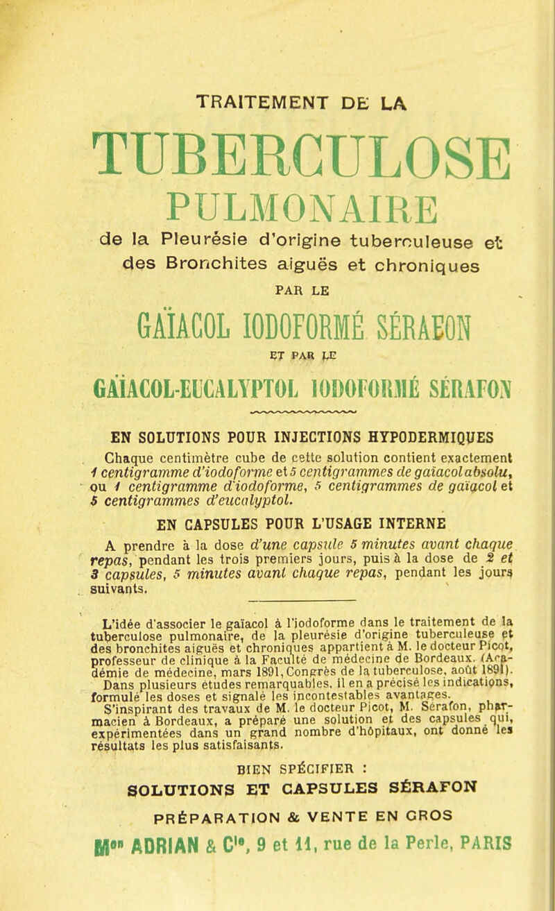 TRAITEMENT DE LA TUBERCULOSE PULMONAIRE de la Pleurésie d'origine tuberculeuse et des Bronchites aiguës et chroniques PAR LE GÀiACOL lODOFORMÉ SÉRAEOR GÀiACOL-ELCALYPTOL 10î)OlO!i3IÉ SÉRAFO.\ EN SOLUTIONS POUR INJECTIONS HYPODERMIQUES Chaque centimètre cube de cette solution contient exactement 1 centigramme d'iodoforme 5 centigrammes de gaîacolabsolu, ou y centigramme d'iodoforme, 5 centigrammes de gaïçicol et S centigrammes d'eucalyptol. EN CAPSULES POUR L'USAGE INTERNE A prendre à la dose d'une capsule 5 minutes avant chaque rffpas, pendant les trois premiers jours, puis à la dose de 2 et 3 capsules, 5 minutes avant chaque repas, pendant les jour§ suivants. L'idée d'associer le gaïacol à l'iocloforme dans le traitement de la tuberculose pulmonaire, de la pleurésie d'origine tuberculeuse et des bronchites aiguës et chroniques appartient à M. le docteur Picot, professeur de clinique à la Faculté de médecine de Bordeaux. (Ai-a- démie de médecine, mars 1891, Congrès de la tuberculose, août 1891). Dans plusieurs études remarquables, il en a précisé les mdicatiçins, formulé les doses et signalé les incontestables avantages. S'inspirant des travaux de M. le docteur Picot, M. Sérafon, phar- macien à Bordeaux, a préparé une solution et des capsules qui, expérimentées dans un grand nombre d'hôpitaux, ont donne les résultats les plus satisfaisants. BIEN SPÉCIFIER : SOLUTIONS ET CAPSULES SÉRAFON PRÉPARATION & VENTE EN GROS