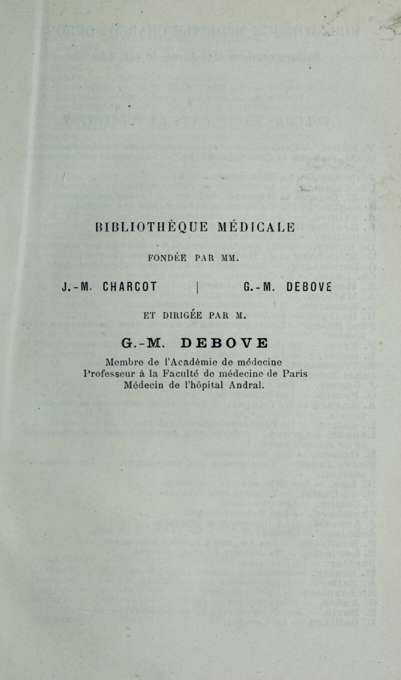 BIBLIOTHÈQUE MÉDICALE FONDIÎE PAR MM. J.-M. CHARCOT I G.-M. DEBOVE ET DIRIGÉE PAR M. G.-M. DEBOVE Membre de l’Académie de médecine Professeur à la Faculté de médecine de Paris Médecin de l’hôpital Andral.