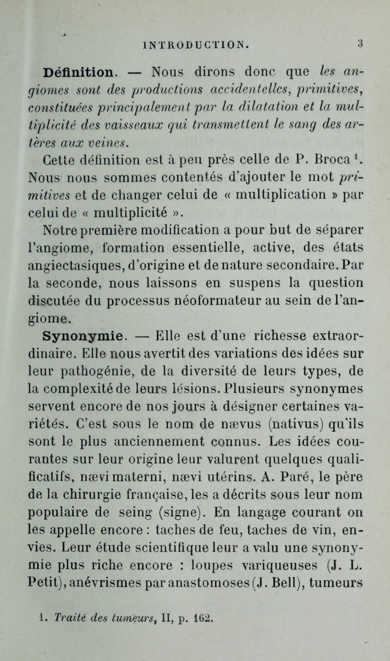 Définition. — Nous dirons donc que les an- giomes sont des productions accidentelles^ primitives^ constituées principalement par la dilatation et la mul- tipUcité des vaisseaux qui transmettent le sang des ar- tères aux veines. Cette définition est à peu près celle de P. Broca ^ Nous nous sommes contentés d’ajouter le mot pri- mitives et de changer celui de « multiplication » par celui de « multiplicité ». Notre première modification a pour but de séparer l’angiome, formation essentielle, active, des états angiectasiques,d’origine et dénaturé secondaire.Par la seconde, nous laissons en suspens la question discutée du processus néoformateur au sein de l’an- giome. Synonymie. — Elle est d’une richesse extraor- dinaire. Elle nous avertit des variations des idées sur leur pathogénie, de la diversité de leurs types, de la complexité de leurs lésions. Plusieurs synonymes servent encore de nos jours à désigner certaines va- riétés. C’est sous le nom de nævus (nativus) qu'ils sont le plus anciennement connus. Les idées cou- rantes sur leur origine leur valurent quelques quali- ficatifs, nævimaterni, nævi utérins. A. Paré, le père de la chirurgie française, les a décrits sous leur nom populaire de seing (signe). En langage courant on les appelle encore : taches de feu, taches de vin, en- vies. Leur étude scientifique leur a valu une synony- mie plus riche encore : loupes variqueuses (J. L. Petit), anévrismes par anastomoses (J. Bell), tumeurs 1. Traité des tumeurs^ II, p. 162.