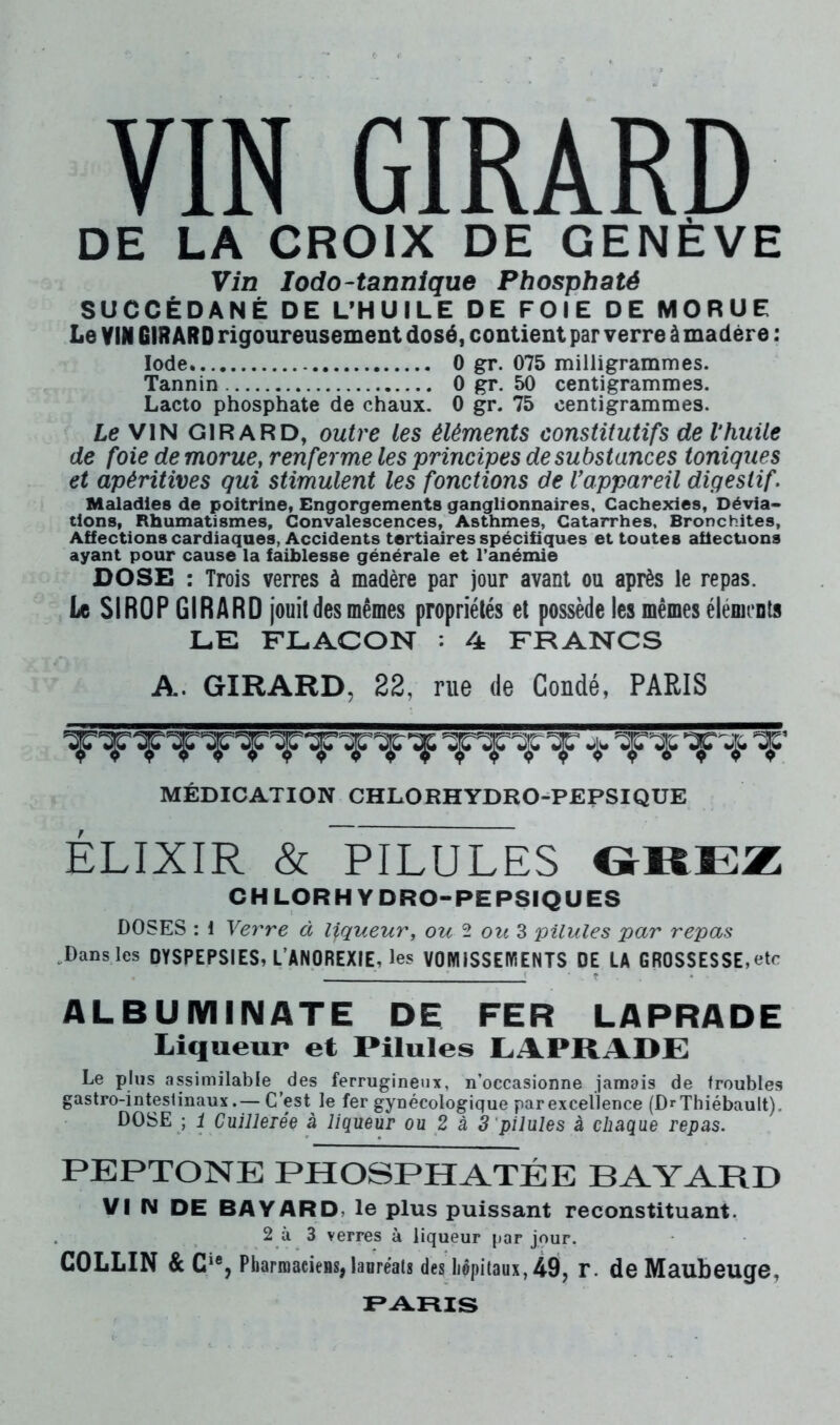 VIN GIRARD DE LA CROIX DE GENÈVE Vin lodo-tannique Phosphaté SUCCÉDANÉ DE L’HUILE DE FOIE DE MORUE Le VIN GIR ARD rigoureusement dosé, contient par verre à madère : Iode 0 gr. 075 milligrammes. Tannin 0 gr. 50 centigrammes. Lacto phosphate de chaux. 0 gr. 75 centigrammes. Le VIN GIRARD, outre les éléments constitutifs de Vhuile de foie de morues renferme les principes de substances toniques et apéritives qui stimulent les fonctions de l'appareil digestif. Maladies de poitrine, Engorgements ganglionnaires. Cachexies, Dévia- tions, Rhumatismes, Convalescences, Asthmes, Catarrhes, Bronchites, Affections cardiaques, Accidents tertiaires spécifiques et toutes affections ayant pour cause la faiblesse générale et l’anémie DOSE : Trois verres à madère par jour avant ou après le repas. Le SIROP GIRARD jouit des mêmes propriétés et possède les mêmes éléments LE FLACON : 4 FRANCS A. GIRARD, 22, rue de Coudé, PARIS MÉDICATION CHLORHYDRO-PEPSIQUE ÉLIXIR & PILULES OREZ CHLORHYDRO-PEPSIQUES DOSES : i Verre à liqueur, ou ^ ou^ pilules par repas ^Dansles DYSPEPSIES, L’ANOREXIE, les VOMISSEWENTS DE LA GROSSESSE,etc ALBUMINATE DE FER LAPRADE Liqueur et Pilules LAPRADE Le plus assimilable des ferrugineux, n’occasionne jamais de froubles gastro-inteslinaux.— C’est le fer gynécologique par excellence (DrThiébault). DOSE ; i Cuillerée à liqueur ou 2 à 3 pilules à chaque repas. PEPTONE PHOSPHATÉE BAYARD VI IM DE BAYARD, le plus puissant reconstituant. 2 à 3 verres à liqueur par jour. COLLIN & C‘% PbarmacieBSjlaoréats des hôpitaux, 49, r. de Maubcuge, I^ARIS