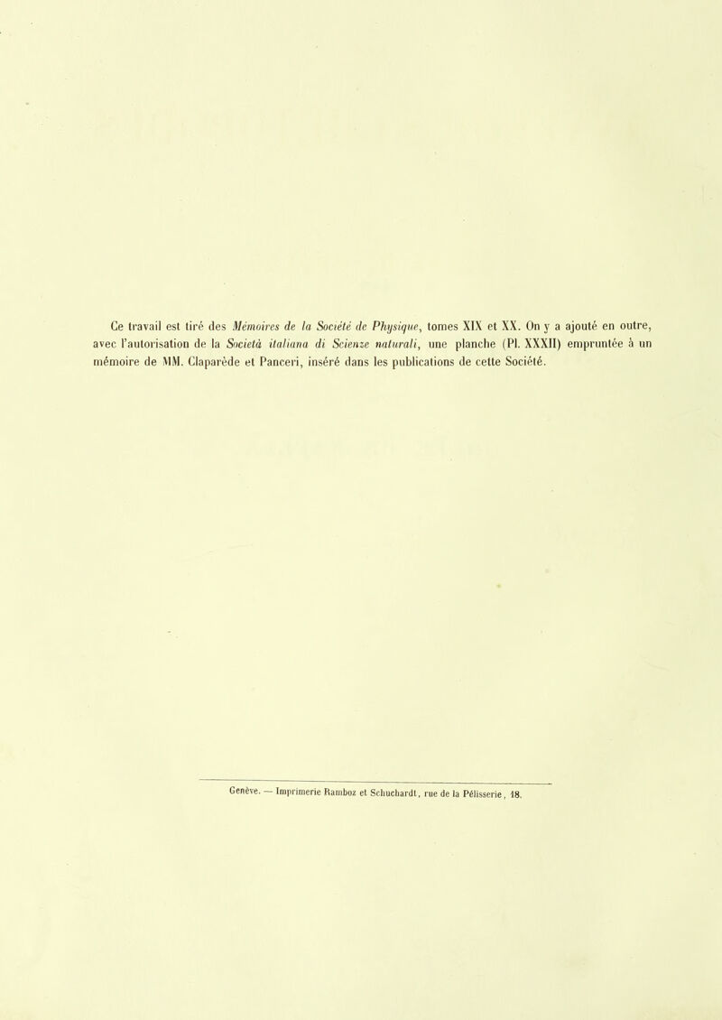 Ce travail est tiré des Mémoires de la Société de avec l'autorisation de la Sncietà italiana di Scienze mémoire de MM. Claparède et Panceri, inséré dans Physique, tomes XIX et XX. On y a ajouté en outre, naturali, une planche (Pl. XXXII) empruntée à un les publications de cette Société. Genève. — Imprimerie Ramljoz et Scliucliardt, rue de la Pélisserie, 18.