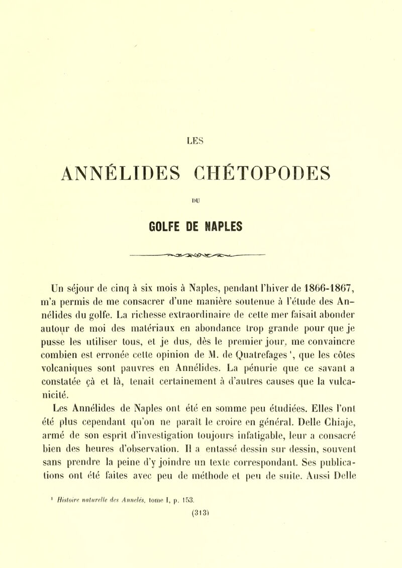 ANNÉLIDES CHÉTOPODES DU GOLFE DE NAPLES Un séjour de cinq à six mois à Naples, pendant l'hiver de 1866-1867, m'a permis de me consacrer d'une manière soutenue à l'étude des An- nélides du golfe. La richesse extraordinaire de cette mer faisait abonder autour de moi des matériaux en abondance trop grande pour que je pusse les utiliser tous, et je dus, dès le premier jour, me convaincre combien est erronée cette opinion de M. de Quatrefages ', que les côtes volcaniques sont pauvres en Annélides. La pénurie que ce savant a constatée çà et là, tenait certainement à d'autres causes que la vulca- nicité. Les Annélides de Naples ont été en somme peu étudiées. Elles l'ont été plus cependant qu'on ne paraît le croire en général. Délie Chiaje, armé de son esprit d'investigation toujours infatigable, leur a consacré bien des heures d'observation. Il a entassé dessin sur dessin, souvent sans prendre la peine d'y joindre un texte correspondant. Ses publica- tions ont été faites avec peu de méthode et peu de suite. Aussi Délie ' Histoire naturelle des Annelés, tome I, p. 153.