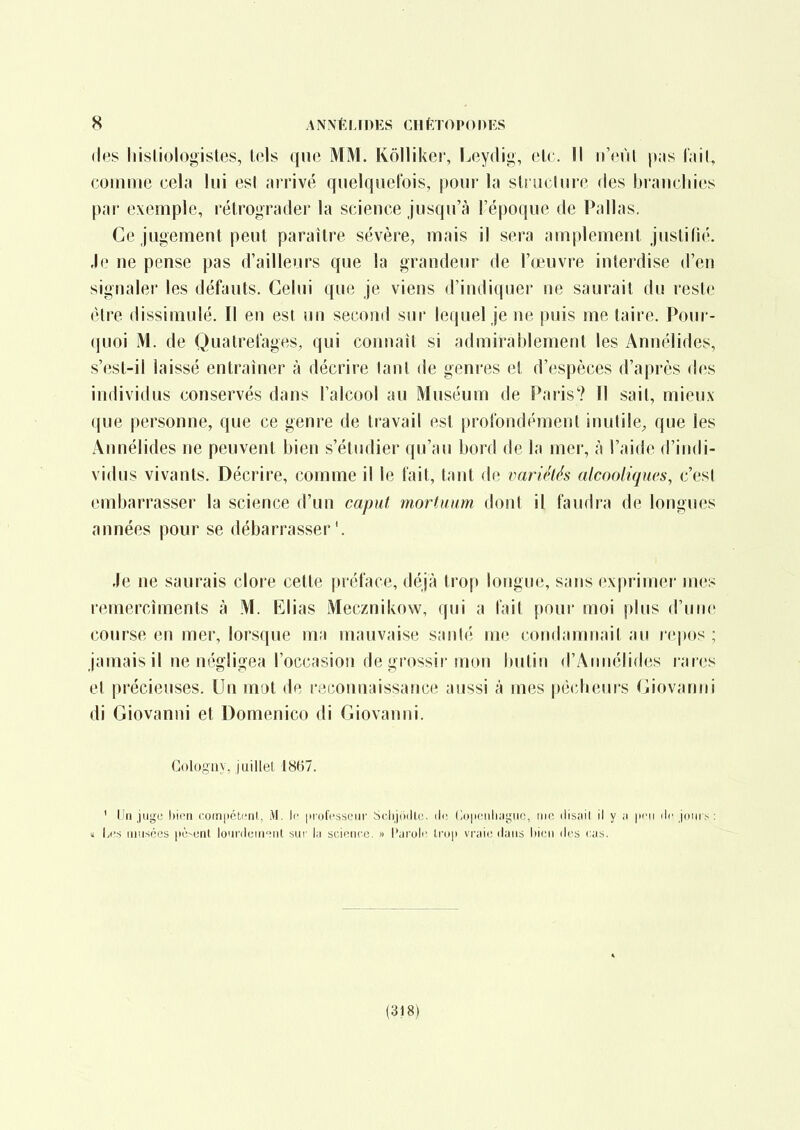 (les liisliologistes, lois que MM. Kôlliker, f^cydig, elc. Il n'cnl p;is f.iil, comniu cela lui est arrivé qiielquetois, poui' la sU uclure «les branchies par exemple, rétrograder la science jusqu'à l'époque de Pallas. Ce jugement peut paraître sévère, mais il sera amplement justifié. Je ne pense pas d'ailleurs que la grandeur de l'œuvre interdise d'en signaler les défauts. Celui que je viens d'indiquer ne saurait du reste être dissimulé. Il en est un second sur lequel je ne puis me taire. Pour- quoi M. de Quatretages, qui connaît si admirablement les Annélides, s'est-il laissé entraîner à décrire tant de genres et d'espèces d'après des individus conservés dans l'alcool au Muséum de Paris? Il sait, mieux- que personne, que ce genre de travail est |)rofondpment inutile^ que les Annélides ne peuvent bien s'étudier qu'au bord de la mer, à l'aide d'indi- vidus vivants. Décrire, comme il le t'ait, tant de variétés alcooliques, c'est embarrasser la science d'un caput mortuum dont il faudra de longues années pour se débarrasser'. Je ne saurais clore cette préface, déjà trop longue, sans exprimer mes remercîments à M. Elias Mecznikow, qui a fait pour moi plus d'uni; course en mer, lorsque ma mauvaise santé me condamnait au repos ; jamais il ne négligea l'occasion de grossir mon Inilin d'Amiélides rares et précieuses. Un mot de reconnaissance aussi à mes pécheurs Giovanni di Giovanni et Domenico di Giovanni. Colognv, juillet '1867. ' Un juge bii'ii comiiétciit,, M. Ii' in'ofrsseiir Sclijriillc. île (loiiciiliagiio, iiin ilisail il y a \\t'\\ ilc join s : 1 lyi's iiiusées pè-unl loiirdein'^nt sui' la science » l'aroli' Irop vraie <lans liicn des cas. (318)