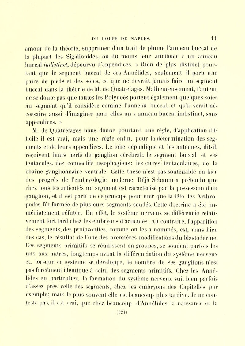 jimoiir rie la théorie, supprimer d'nn li'ait de plume Tatineau buccal de la plupart des Sii»alio!iides, ou du moins leur attribuer « un anneau buccal/m/ù'/mc<, dépourvu d'appendices. » îlien d(3 plus distinct pour- tant (|ue le segment buccal de ces Annélides, seulement il porte une paire de pieds et des soies, ce que ne devrait jamais l'aire un segment buccal dans la théorie de M. de Qualret'ages. Malheureusement, rauteur ne se doute pas que toutes les Polynoés portent également quelques soies au segment qu'il considère comme l'amieau buccal, et qu'il siiiait né- cessaire aussi d'imaginer pour elles un « anneau buccal indistinct, sans appendices. » M. de Quatret'ages nous doiuie pourtant une règle, d'application dil- licile il est vrai, mais luie règle enlin, pour la détermination des seg- ments et de leurs appendices. Le lobe céphali(|ue et les antennes, dil-il, reçoivent leurs nerfs du ganghon cérébral; le segment buccal et ses tentacules, des connectils œsophagiens; les cirres tenlaculaires, de la chaîne ganglionnaire ventrale. Cette thèse n'est pas soutenable en lace des progrès de l'embryologie moderne. Déjà Schaum a prétendu (jue chez tous les articulés uii segment est caractérisé par la possession d'un ganglion, et il est parti de ce principe pour nier que la tète des Arthro- podes lut formée de plusieurs segments soudés. Celte doclr'ine a été im- médiatement réfutée. En etîet, le système nerveux se difïérencie relati- vement fort tard chez les embryons d'articulés. Au contraire, l'apparition des segments,des prolozonites, comme on lésa nommés, est, dans bien des cas, le résultat de l'une des premières modifications du i)lasloderme. (]es segments primitifs se réunissent en groupes, se soudent parfois les uns aux autres, longtemps avant la différenciation du système nei veux et, lorsque ce système se développe, le nombre de ses ganglions n'est pas forcément identiip.ie à celui des segments primitifs. Chez les Anné- lides en particulier, la formation du système nerveux suit bien paifois d'assez près celle des segments, chez les embryons des Capitelles par exemple; mais le jdus souvent elle est beaucoup plus tardive. Je ne con- Icslc p.is, il est vi ai, ipic ( liez bcasuoup d'Annélides la naissance cî l;i