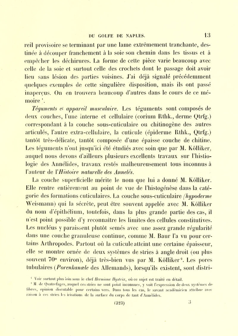 reil provisoire se terminant par une lame extrêmement tranchante, des- tinée à découper IVanchement à la soie son chemin dans les tissus et à empêcher les déchirures. La forme de celte pièce varie beaucoup avec celle de la soie et surtout celle des crochets dont le passage doit avoir lieu sans lésion des parties voisines. J'ai déjà signalé précédemment quelques exemples de cette singulière disposition, mais ils ont passé inapeiçus. On en trouvera beaucoup d'autres dans le cours de ce mé- moire '. Téguments ei appareil musculaire. Les téguments sont composés de deux couches, l'une interne et cellulaire (corium Rthk., derme Qtrl^.) correspondant à la couche sous-cuticulaire ou chitinogène des autres articulés, l'autre extra-cellulaire, la cuticule (épiderme Rthk., Qtrfg.) tantôt très-délicale, tantôt composée d'une épaisse couche de chitine. Les téguments n'ont jusqu'ici été étudiés avec soin que par M. Kôlliker^ auquel nous devons d'ailleurs plusieurs excellents travaux sur l'histio- logie des Annélides, travaux restés malheureusement tous inconnus à l'auteur de Y Histoire naturelle des Annelés. La couche superficielle mérite le nom que lui a donné M. Ivôlliker. Elle rentre entièrement au point de vue de l'histogénèse dans la caté- gorie des formations cuticulaires. La couche sous-cuticulaire [hypoderme Weismann) qui la sécrète, peut être souvent appelée avec M. Kôlliker du nom d'épithélium, toutefois, dans la plus grande partie des cas, il n'est point possible d'y reconnaître les limites des cellules constitutives. Les nucléus y paraissent plutôt semés avec une assez grande régularité dans une couche gi anuleuse continue, comme M. Baur l'a vu pour cer- tains Arthropodes. Partout où la cuticule atteint une certaine épaisseur, elle se montre ornée de deux systèmes de stries à angle droit (ou plus souvent 70° environ), déjà très-bien vus par M. Kôlliker-. Les pores lubulaires {Porenkanœle des Allemands), lorsqu'ils existent, sont distri- ' Voir siirlout jilus loin sous le clief Hennioiie Hijsirix, où ce sujel est Irailé en détail. - (le Quiitrcfuges, ;iuqiiel ces sli ies ne sont point inconnues, y voit l'expression de deux systèmes de lilires, opinion disculaldc pour cerluins vers. Dans tous les cas, le savant académicien attribue avec raison à ces slries li s irisations de la surface du corps de lant d'Annélides. (323) ''^