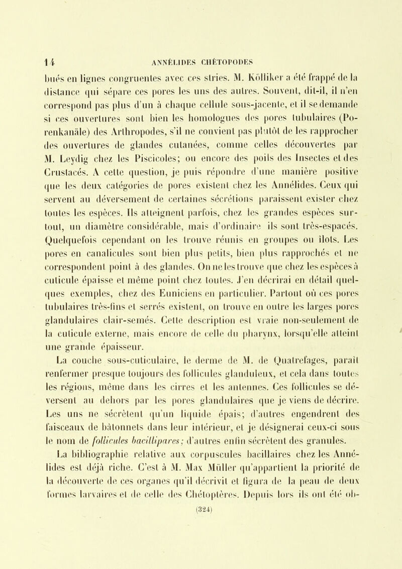 biiés en lignes congrnenles avec ces stries. M. Kolliker a élé frappé de la distance qui sépare ces pores les uns des autres. Souvent, dit-il, il n'en correspond pas plus d'un à chaque cellule sous-jacenle, et il se demande si ces ouvertures sont bien les homologues des pores tubulaires (Po- renkanâle) des Arthropodes, s'il ne convient pas plutôt de les rapprocher des ouvertures de glandes cutanées, comme celles découvertes par M. Leydig chez les Piscicoles; ou encore des poils des Insectes et des Crustacés. A cette question, je puis répondre d'une manière positive que les deux catégories de pores existent chez les Annélides. Ceux qui servent au déversement de certaines sécrétions paraissent exister chez toutes les espèces. Ils atteignent parfois, chez les grandes espèces sur- tout, un diamètre considérable, mais d'ordinaire ils sont très-espacés. Quelquefois cependant on les trouve réunis en groupes ou îlots. Les pores en canalicules sont bien plus petits, bien plus rapprochés et ne correspondent point à des glandes. On ne les trouve que chez les espèces à cuticule épaisse et même point chez toutes. J'en décrirai en détail quel- ques exemples, chez des Euniciens en particulier. Partout où ces pores tubulaires très-lins et serrés existent, on trouve en outre les larges pores glandulaires clair-semés. Cette description est vraie non-seulement de la cuticule externe, mais encore de celle du pharynx, lorsqu'elle atteint une grande épaisseur. La couche sous-cuticulaire, le derme de M. de Quatrefages, parait renfermer presque toujours des follicules glanduleux, el cela dans toutes les régions, même dans les cirres et les antennes. Ces follicules se dé- versent au dehors par les pores glandulaires que je viens de décrire. Les uns ne sécrètent qu'un liquide épais; d'autres engendrent des faisceaux de bâtonnets dans leur intérieur, et je désignerai ceux-ci sous le nom de follicules bacillipares; d'autres enfin sécrètent des granules. La bibliographie relative aux corpuscules bacillaires chez les Anné- lides est déjà riche. C'est à M. Max Mùller qu'appartient la priorité de la découverte de ces organes qu'il décrivit et figura de la peau de deux formes larvaires et de celle des Chétoptères. Depuis lors ils ont él/' ob- (324)