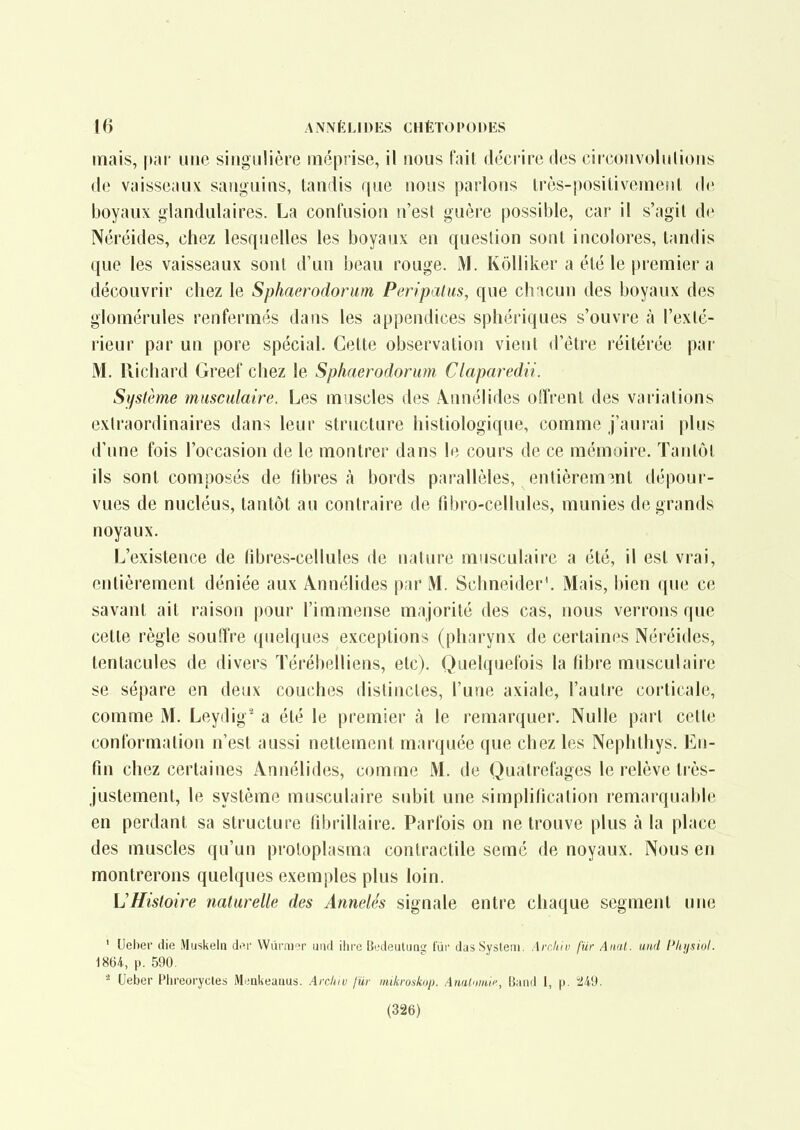 mais, par une singulière méprise, il nous fait décrire des circoiivolulions de vaisseaux sanguins, tandis que nous parlons très-positiveuKMit de boyaux glandulaires. La confusion n'est guère possible, car il s'agit de Néréides, chez lesquelles les boyaux en question sont incolores, tandis que les vaisseaux sont d'un beau rouge. M. Kôlliker a été le premier a découvrir chez le Sphaerodorum Peripatus, que chacun des boyaux des glomérules renfermés dans les appendices sphériques s'ouvre à l'exté- rieur par un pore spécial. Cette observation vient d'être réitérée par M. Richard Greef chez le Sphaerodorum Claparedii. Système musculaire. Les muscles des \nnélides oiï'rent des variations extraordinaires dans leur structure hisliologique, comme j'aurai plus d'une fois l'occasion de le montrer dans le cours de ce mémoire. Tantôt ils sont composés de fibres à bords parallèles, entièrem3nt dépour- vues de nucléus, tantôt au contraire de tîbro-cellules, munies de grands noyaux. L'existence de libres-cellules de nature musculaire a été, il est vrai, entièrement déniée aux Annélides par M. Schneider'. Mais, bien que ce savant ait raison pour l'immense majorité des cas, nous verrons que cette règle souffre quelques exceptions (pharynx de certaines Néréides, tentacules de divers Térébelliens, etc). Quelquefois la fibre musculaire se sépare en deux couches distinctes, l'une axiale, l'autre corticale, comme M. Leydig' a été le premier à le remarquer. Nulle part cette conformation n'est aussi nettement marquée que chez les Nephlhys. En- fin chez certaines Annélides, comme M. de Quatrefages le relève très- justement, le système musculaire subit une simplification remarquable en perdant sa structure fibrillaire. Parfois on ne trouve plus à la place des muscles qu'un proloplasma contractile semé de noyaux. Nous en montrerons quelques exemples plus loin. L'Histoire naturelle des Annelés signale entre chaque segment une ' Uelier die Muskeln di^r Wûrni'T uiid ihre Bedeutuas; fur dasSysteai. Air.hiu fur Aiitil. und l'Iujsiul. 1864, p. 590. Ueber Plireoryctes Menkeauus. AirJuv fur mikroskop. Amlnmii-, Band 1, p. 5J49. (326)