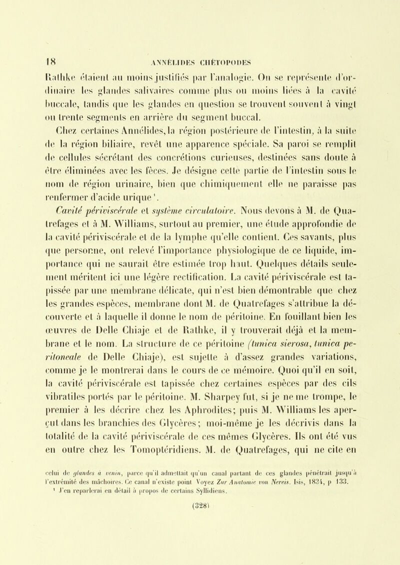 K.ilhke ('l.iienl ;iu moins justifiés |>;ir r;iH,il()<>ic. On se rt'|tiés(*iile. d'or- (liii.iii'c los glniulos salivaircs coiiiiii(3 plus ou moins lires à la cavilé liuccale, tandis que les glandes en question se trouvent souvent à vingt ou trente segments en arrière du segment buccal. Chez certaines Ânnélides, la région postérieure de l'intestin^ à la suite de la région biliaire, revêt une apparence spéciale. Sa paroi se remplit de cellules sécrétant des concrétions curieuses, destinées sans doute à être éliminées avec les fèces. Je désigne celte partie de l'intestin sous le nom de région urinaire, bien que chimiquement elle ne paraisse pas renfermer d'acide urique '. Cavité périviscérale et si/stème circulatoire. Nous devons à M. de Qua- trefages et à M. Williams, surtout au premier, une étude approfondie de la cavité périviscérale et de la lymphe qu'elle contient. Ces savants, plus que personne, ont relevé l'importance physiologique de ce liquide, im- portance qui ne saurait être estimée trop haut. Quelques détails seule- ment méritent ici une légère rectification. La cavité périviscérale est ta- pissée par une membrane délicate, qui n'est bien démontrable que chez les grandes espèces, membrane dont M. de Quatrefages s'attribue la dé- couverte et à laquelle il donne le nom de péritoine. En fouillant bien les œuvres de Délie Chiaje et de Rathke, il y trouverait déjà et la mem- brane et le nom. La structure de ce péritoine (tunica sierosa, tiinica pe- ritoneale de Délie Chiaje), est sujette à d'assez grandes variations, comme je le montrerai dans le cours de ce mémoire. Quoi qu'il en soit, la cavité périviscérale est tapissée chez certaines espèces par des cils vibratiles portés par le péritoine. M. Sharpey fut, si je ne me trompe, le premier à les décrire chez les Aphrodites; puis M. Williams les aper- çut dans les branchies des Glycères; moi-même je les décrivis dans la totalité de la cavité périviscérale de ces mêmes Glycères. Ils ont été vus en outre chez les Tomoptéridiens. M. de Quatrefages, qui ne cite en celui (ic glandes à venin, y.ivce iju'il admettait qu'un caual parlant du ces glandes [jénétfail jusi|u'ii l'extrémilé des mâchoires. Ce canal n'existe point Voyez Ziir Anatomir, imn Nereis. Isis, 1834, p 133. ' .l'en reparlerai en délail à propos de cei'tains Syllidiens. (328^