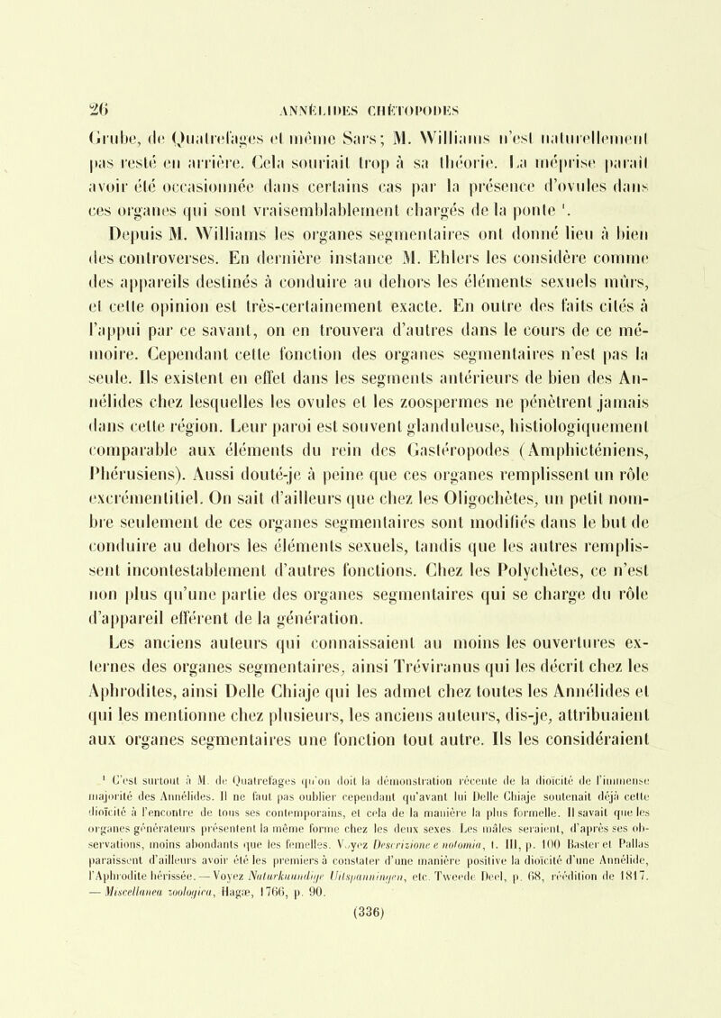 (imlie, (k (^)u;ili('l'iii;es cl même Sars; M. Williams n'es! iiaUnclIcmciil pas resté en arrière. Cela souriait trop à sa tliéoiie. La méprise parail avoir été occasiomiée dans certains cas par la présence d'ovules dans ces organes qui sont vraisemblablement chargés delà ponte '. Depuis M. Williams les organes segmentaires ont donné lieu à bien (les controverses. En dernière instance M. Ehlers les considère comme des appareils destinés à conduire au dehors les éléments sexuels mûrs, et celle opinion est très-cerlainement exacte. En outre des faits cilés à l'appui par ce savant, on en trouvera d'autres dans le cours de ce mé- moire. Cependant cette fonction des organes segmentaires n'est pas la seule. Ils existent en effet dans les segments antérieurs de bien des An- iiélides chez lesquelles les ovules et les zoospermes ne pénètrent jamais dans celle région. Leur paroi est souvent glanduleuse, histiologiquemenl comparable aux éléments du rein des Gastéropodes (Amphicténiens, Phérusiens). Aussi douté-je à peine que ces organes remplissent un rôle excrémentiliel. On sait d'ailleurs que chez les Oligochètes, un petit nom- bre seulement de ces oryanes segmentaires sont modifiés dans le but de conduire au dehors les éléments sexuels, tandis que les autres remplis- sent incontestablement d'autres fonctions. Chez les Polychèles, ce n'est non plus qu'une partie des organes segmentaires qui se charge du rôle d'appareil efféi ent de la génération. Les anciens auteurs qui connaissaient au moins les ouvertures ex- ternes des organes segmentaires, ainsi Tréviranus qui les décrit chez les Aphi'odites, ainsi Délie Chiaje qui les admet chez toutes les Annélides et qui les mentionne chez plusieurs, les anciens auteurs, dis-je, attribuaient aux organes segmentaires une fonction tout autre. Ils les considéraient ' G'i'sl surtout II M. de (Jiiatret'ages (jn'oii doit la démonslralion léccule île la dioïcité do riiiimeiiM: major ité des Annélides. Il ne faut pas oublier cependant qu'avant lui Délie Chiaje soutenait déjà celle dioïcilé à l'encontre de tous ses contemporains, et cela de la manière la plus formelle. Il savait rpie les organes générateurs présentent la même forme chez les deux sexes. Les mâles seraient, d'après ses oh- servations, inoins abondants que les femelles. V„y('z Descrizionc e iiolomiri, I. III, p. 100 Uasler el Pallas paraissent d'ailleurs avoir été les premiers à constater d'une manière positive la dioïcité d'ime Annélide, l'Aphrodite hérissée. — Voyez Ndt.arkniiiKl.iiji' llils/juiniinijcn, etc. Tweede Deel, p. fiS, r éédition de lSi7. — Miscellnriea zoolui/ira, Hagiie, 1766, p. 90. (336)