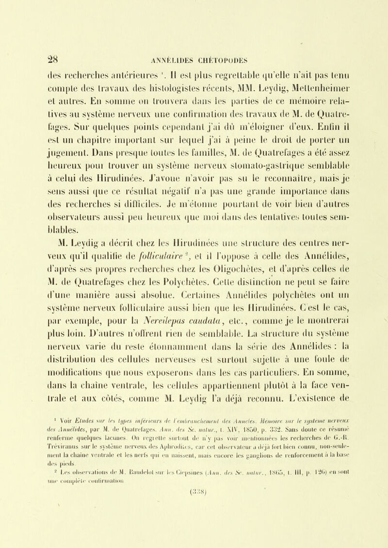 des lecherches .ultérieures '. Il esl plus regrettable qu'elle n'ait pas tenu compte des travaux des hislologisles récents, MM. Leydig, Mettenheimer et autres. Eti somme ou trouvera dans les parties de ce mémoire rela- tives au système nerveux une conlirmation des travaux de M. de Quatre- t'ages. Sur quelques poiiits cependant j'ai dû m'éloigner d'eux. Enlin il est un chapitre important sur lequel j'ai à peine le droit de porter un jugement. Dans presque toutes les familles, M. de Quatrel'ages a été assez heureux poui trouver un système nerveux stomalo-gastrique semblable à celui des llirudinées. J'avoue n'avoir pas su le reconnaître^ mais je sens aussi que ce résultat négalil' n'a pas une grande importance dans des recherches si ditïiciles. Je m'étonne pourtant de voii' bien d'autres observateurs aussi peu heureux que moi dans des tentatives toutes sem- blables. M. Leydig a décrit chez les llirudinées une structure des centres ner- veux qu'il qualifie de folliculaire ', et il l'oppose à celle des Annélides, d'après ses propres rechercbes chez les Oligochèles, et d'après celles de M. de (Jualrel'ages chez les Polychètes. Celle distinction ne peut se faire d'une manière aussi absolue. Certaines Annélides polychètes ont un système nerveux folliculaire aussi bien que les llirudinées. C est le cas, par exemple, pour la Nereilepas caudata, etc., comme je le montrerai plus loin. D'autres n'offrent rien de semblable. La structure du système nerveux varie du reste étonnamment dans la séiie des Annélides : la distribution des cellules nerveuses est surtout sujette à une foule de modilicalions que nous exposerons dans les cas particuliers. En somme, dans la chaîne ventrale, les cellules appartiennent plutôt à la face ven- trale et aux côtés, comme M. Leydig l'a déjà reconnu. L'existence de ' Voir Eludes sur /ci 'ly/^w iiifénmrs de l'einiraiicliement des Annelés. Méinoiie sur le si/slènie nerveux des Anuétidcs, par iM. de Ouutreluge.s. Aiin. des Se. nalur., t. XIV, 1850, p. 33!2. Sans doule ce l'ésunu'' renferme quelques lacuues. On regielte surl,{)ut de n'y pus voir uiciilionnées les recherches de G.-lî. Tréviranus sur le système nerveux des Aphrodia s, car cet ohsci vateur a drjà l'orl hion connu, iion-seule- nieii( la cliaine vciiti'ale et les neris (pii en a.iissenl, niais encore les i;anylionh de l enl'orcenient à la base des pieds. - i.i's olisei vations <le M. liauilelol >nr les Cicpsines [Aiiii. des Se. uiiliir., IStjrj, t. III, \>. lïi'») en .sont une ( ouipièlr ciilllil'llialioil