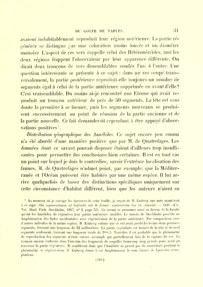 .'ivaiciil iii(!!ihil;tl»l(Mti(iil ivprodiii!, leur rri^idu aitinviciirc. ji.niir ré- se (Iisliiîi;iir, j ar mic colonilion moins roiicée cl mi diaiiièlie muiiulio L'aspect de ces vers rappelle celui des Héléronéréides, îaiil les deux régions frappent l'observateur par leur apparence différente. On dirait deux tronçons de vers dissemblables soudés l'un à l'autre. Une question iîiléressante se présente cà ce sujet: dans uiî ver coupé trans- versalement, la partie [)0stérieure reprodîjit-elle toujours un nombre de segments égal à celui de la partie antérieure supprimée en avant d'elle'? C'est vraisemblable. Du moins ai-je rencontré une Eleone qui avait re- produit un tronçon aîilérieur de près de 50 segments. La tête est sans doute la première à se former, puis les segments nouveaux se produi- sent successivement au point de réunion de la partie ancienne et de la partie nouvelle. Ce fait demanderait cependant h être appuyé d'obser- vations positives '. Distribution géographiffue des Annélides. Ce sujet encore peu connu n'a été abordé d'une manière positive que par M. de Quatrefages. Les données dont ce savant pouvait disposer étaient d'ailleurs trop insuffi- santes pour permettre des conclusions bien certaines. Il est ei! tout cas un point sur lequel je dois le contredire, savoir l'extrême localisation des faunes. M. de Quatrefages n'admet point, par exemple, que la Méditer- ranée et l'Océan puissent être habités par une même espèce. Il lui ar- rive quelquefois de baser des distinctions spécifiques uniquement sur celte circonstance d'habitat différent, bien que les auteurs n'aient su ' Au iiioiiieiil où je corrige les é^ireuves de cette feuille, je reçois de M. Kiriherg une noie ayant trait à ce sujet ( Om regenmilionen af hufvudet ocli de frilinrc scfiiiicitlrma hos en Amudat. — Oefv. afk. Vel. Akad. Fôrh. Stockholm, 1867, n 2, page 53). Ce savant se prononce aussi en faveur delà faculté qu'ont les Annélides de régénérei' leur partie antérieure mutilée. Le musée de Stockholm possède un Auipliiuomien des Indes occidentales avec régénéialion de la partie antérieure Par comparaison avec d'autres individus de la même espèce, M Kinberg estime ipie ce ver avait perdu les trente-deux premici's segments, formant une longueui' de 32 millimètres La pai tie l eproduile est formée de la tête cl de neuf segments seulement, formant une longueur lolale de 2,.5. Toutefois il est piobahie rpie le phénomène de reproduction des segments n'était encore accompli que partiellement lors de la caplure du ver. Le tronçon ancien renferme dans Linlestin des fragments de coipiilles beaucoup trop grands pour avoir pu traverser la partie régénérée. Il semblerait donc que l'Annélidc ne prend pas de nourriture pendant le phénomène de régénération. M Kinberg donne à eel Ampliinouiir'u le nom bizarre de Ljjcineliis ncoce- phalicus. {U\)