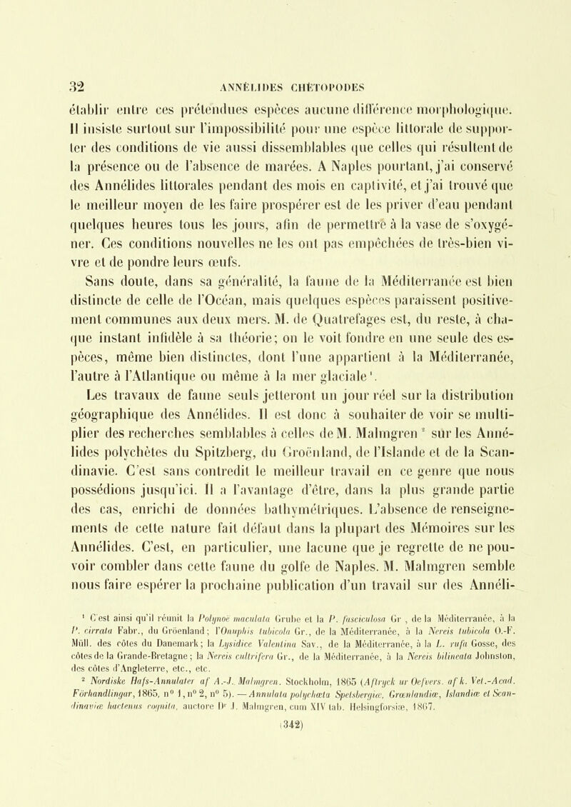 élablii' eiilre ces prétendues espèces aucune dillérence moi phologi(|ue. Il insisle surtout sur l'impossibilité pour une espèce littorale de suppor- ter des conditions de vie aussi dissemblables que celles qui résultent de la présence ou de l'absence de marées. A Naples pourtant, j'ai conservé des Annélides littorales pendant des mois en captivité, et j'ai trouvé que le meilleur moyen de les faire prospérer est de les priver d'eau pendant quelques heures tous les jours, afin de permettre à la vase de s'oxygé- ner. Ces conditions nouvelles ne les ont pas empêchées de très-bien vi- vre et de pondre leurs œufs. Sans doute, dans sa généralité, la faune de la Méditeri anée est bien distincte de celle de l'Océan, mais quelques espèces paraissent positive- ment communes aux deux mers. M. de Quatrefages est, du reste, à cha- que instant infidèle à sa théorie; on le voit fondre en une seule des es- pèces, même bien distinctes, dont l'une appartient à la Méditerranée, l'autre à l'Atlantique ou même à la mer glaciale'. Les travaux de faune seuls jetteront un jour réel sur la distribution géographique des Annélides. Il est donc à souhaiter de voir se multi- plier des recherches semblables à celles de M. Malmgren ' sur les Anné- lides polychètes du Spitzberg, du Groenland, de l'Islande et de la Scan- dinavie. C'est sans contredit le meilleur travail en ce genre que nous possédions jusqu'ici. 11 a l'avantage d'être, dans la plus grande partie des cas, enrichi de données balhymélriques. L'absence de renseigne- ments de celte nature fait défaut dans la plupart des Mémoires sur les Annélides. C'est, en particulier, une lacune que je regrette de ne pou- voir combler dans cette faune du golfe de Naples. M. Malmgren semble nous faire espérer la prochaine publication d'un travail sur des Annéli- ' C'est ainsi qu'il i cuiiit la Polijnoe iiiaciilata Gruhe el la P. fnsciculosa Gr , de la MédileiTaiice, ;i la /'. cirralu ¥ahv., du Groenland; VOimphis tubicola Gr., de la Méditerranée, à la Nn-eis lubicol.a O.-F. Mûll. des côtes du Danemark; la Lysidice Valentina Sav., de la Médilen'anée, à la L. nif'a Gosse, des côtes de la Grande-Bretagne; la Nereis cultrifera Gr., de la Méditerranée, à la Nercis bilineata Jolinston, des côles (i'Angleterre, etc., etc. 2 Nordiske Hafs-Annulater af A.-J. Malinf/mi. Stockholm, 1865 {Af'l.njck urOcfvera. afk. Vcl.-Acnd. FurliandUnfjur,]86^, n° i,n'''i,n^ h). — Annukla pohjchœla SpeUberijue, Grœnlandiœ, Islandiœ et Scan- (linavirB liartmiis roi/nilii, auctore 1)' .). Malmgren, cum XIV tab. Helsingforsiœ, 18G7. (342)