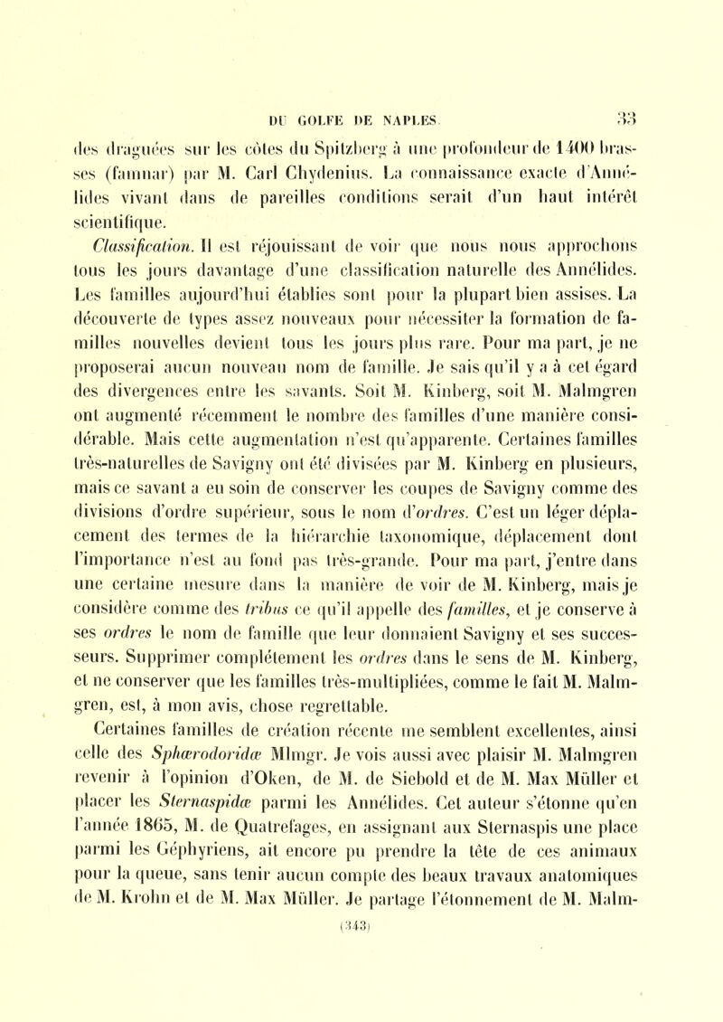 des di'îiguées sur les côtes du Spitzlieri; ;i une [notoiideur de Iti as- scs (famiiar) \)i\r M. Gaii Chydenius. La connaissatice exacte (TiViuK;- lides vivant dans de pareilles conditions serait d'un haut intérêt scientitique. Classificalion. 11 est réjouissant de voir (|ue nous nous approchons tous les jours davantage d'une classilicalion naturelle des Annélides. Les t'amilles aujourd'hui établies sont pour la plupart bien assises. La découverte de types assez nouveaux pour nécessiter la formation de fa- milles nouvelles devient tous les jours plus rare. Pour ma part, je ne pi'oposerai aucun nouveau nom de famille. Je sais qu'il y a à cet égard des divergences entre les savants. Soit M. Kinberg, soit M. Malmgren ont augmenté récemment le nombre des familles d'une manière consi- dérable. Mais cette augmentation n'est qu'apparente. Certaines familles très-naturelles de Savigny ont été divisées par M. Kinberg en plusieurs, mais ce savant a eu soin de conserver les coupes de Savigny comme des divisions d'ordre supérieur, sous le nom d'ordres. C'est un léger dépla- cement des termes de la hi('rarchie taxonomique, déplacement dont l'importance n'est au fond pas très-grande. Pour ma pai t, j'entre dans une certaine mesure dans la manière de voir de M. Kinberg, mais je considèi e comme des tribus ce qu'il a|)pelle des familles, et je conserve à ses ordres le nom de famille que leur donnaient Savigny et ses succes- seurs. Supprimer complètement les ordres dans le sens de M. Kinberg, et ne conserver que les familles très-muUipliées, comme le fait M. Malm- gren, est, à mon avis, chose regrettable. Certaines familles de création récente me semblent excellentes, ainsi celle des Sphœrodoridœ Mlmgr. Je vois aussi avec plaisir M. Malmgren revenir à l'opinion d'Oken, de M. de Siebold et de M. Max Millier et placer les Sternaspidœ parmi les Annélides. Cet auteur s'étonne (ju'en raimée 1865, M. de Qualrefages, en assignant aux Sternaspis une place parmi les Géphyriens, ait encore pu prendre la tête de ces animaux pour la queue, sans tenir aucun compte des beaux travaux anatomiques de M. Krohn et de M. Max Mûller. Je partage l'étonnement de M. Malm- (:U3)