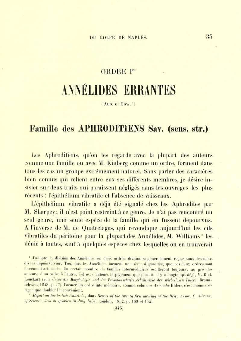 ni' r.oi.FF, i)K ivapihs. i3S ORDRE i ( Al'I). (il Kiiw. ' ) Famille des APHRODITIENS Sav. (sens, str.) Les Aphrodiliens, (|iroii les regarde avec la |iJu|»arl des auteurs comme une l'amille ou avec M. Kiidjerg comme un ordre, roi'meul dans Ions les cas un groupe exlrémemenl naturel. Sans parler des caractères Idcn connus qui relient enire eux ses dillerents membres, je désire in- sister sur deux traits qui paraissent négligés dans les ouvrages les plus récents : l'épithélium vibratile et l'absence de vaisseaux. L'épitliélium vibratile a déjà été signalé cbez les Apbrodites par M. Sbarpey; il n'est point restreint à ce genre. Je n'ai pas rencontn' im seul genre, une seule espèce de la famille qui en lussent dépourvus. A l'inverse de M. de Quatrelages, qui revendique aujourd'hui les cils vibratiles du péritoine pour la plupart des Annclides, M. William^ ' les dénie à toutes, sauf à quelques espèces chez lesquelles on en trouverait ' ,) aii(i|ilr la division di's Anni'lides en d(;nv ordres, division si génri'aleiiieiii roçnc sous dos noms divers depnis Ciivier. 'ronlelois les Aniirlides l'ornienl nne série si graduée, que cos deux ordres sont lorcénient artiliciels. L'a cerl.un uouihre de familles inlermédiaires oscilleroni loiijours, au gré de> aiitein's. d'un ordre à l'autre. Tel est d'ailleurs le ,ingeiu(;nt que portait, il y a longtemps déjà, M. lîud. Leiickart (voir Ui;k-r die Mor/ihulDi/ie and die Verwiindsrlialïsuerhàllnisse der wirbellunen Tliiere. Itrami- scliweig 1848, p. 77). Foi iner un ordre intermédiaire, connue celui des Arinadœ Elders, ifesl moins cor- l iger que doubler l'inconvénient. Reiioil un llie linli.sli Aniielidu, dans Itcpaii of llie l.wailfi jivsl meeiinn nf llie Uni. As.sur. /'. Ailnmr. .ifScirnn\ l/rld iil m .liilfi IH.'A. I.ondou, I X.'i'J, p. ol Mi.