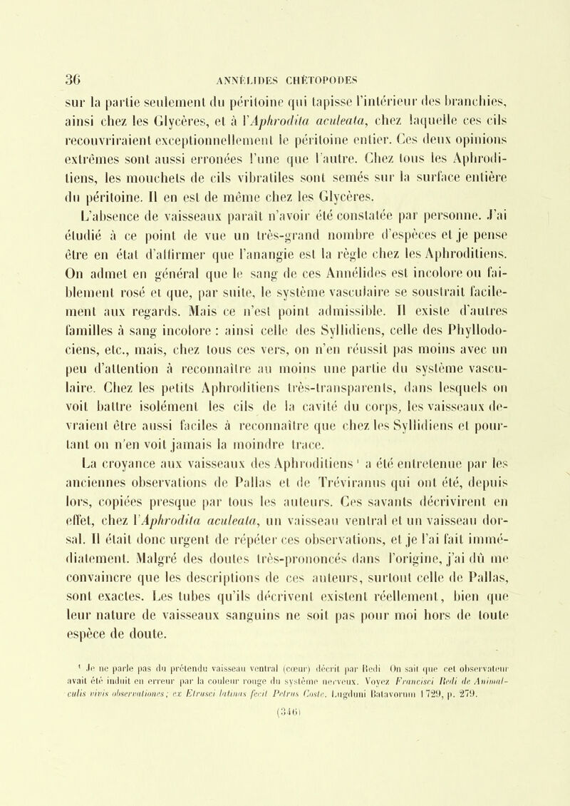 sur la partie seiilemenl du péritoine qui tapisse l'intérieur des branchies, ainsi chez les Glycères, et à XAphrodita aculeata, chez laquelle ces cils recouvriraient exceptionnellement le péritoine entier. Ces deux opinions extrêmes sont aussi erronées l'une que l'autre. Chez tous les Aphrodi- tiens, les mouchets de cils vibratiles sont semés sur la surface entière du péritoine. Il en est de même chez les Glycères. L'absence de vaisseaux parait n'avoir été constatée par personne. J'ai étudié à ce point de vue un très-grand nombre d'espèces et je pense être en état d'atfirmer que l'anangie est la règle chez les Aphroditiens. On admet en général que le sang de ces Annélides est incolore ou fai- blement rosé et que, par suite, le système vasculaire se soustrait facile- ment aux regards. Mais ce n'est point admissible. Il existe d'autres familles à sang incolore : ainsi celle des Syllidiens, celle des Phyllodo- ciens, etc., mais, chez tous ces vers, on n'en réussit pas moins avec un peu d'attention à reconnaître au moins une partie du système vascu- laire. Chez les petits Aphroditiens très-transparents, dans lesquels on voit battre isolément les cils de la cavité du corps, les vaisseaux de- vraient être aussi faciles à reconnaître que chez les Syllidiens et pour- tant on n'en voit jamais la moindre trace. La croyance aux vaisseaux des Aphroditiens ' a été entretenue par les anciennes observations de Pallas et de Tréviranus qui ont été, depuis lors, copiées presque par tous les auteurs. Ces savants décrivirent en effet, chez YAphrodita aculeata, un vaisseau ventral et un vaisseau dor- sal. Il était donc urgent de répéter ces observations, et je l'ai fait immé- diatement. Malgré des doutes très-prononcés dans l'origine, j'ai dû me convaincre que les descriptions de ces auteurs, surtout celle de Pallas, sont exactes. Les tubes qu'ils décrivent existent réellement, bien que leur nature de vaisseaux sanguins ne soit pas pour moi hors de toute espèce de doute. ' Jo ne parle pas du prétendu vaisseau ventral (cœur) décrit, jtar liedi On sait que cet oliservatcnr avait été induit en erreur par la couleur rouge ilu système nerveux. Voyez Fraiicisri Jii'di de. Animal- culis vivis olisermUioncs; ex Elrusci laUiuis fecil. Pi'lnis Cmle. I^ugduni Balavornui 1729, |i. 279. (346)