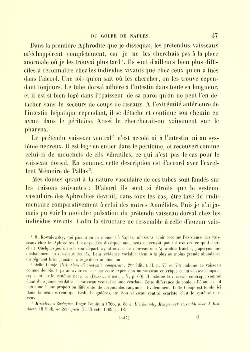 Dans la première Aphrodite que je disséquai, les prétendus vaisseaux m'échappèrent complètement, cai' je ne les cherchais pas à la place anormale où je les trouvai plus tard '. Ils sont d'ailleurs bien plus diffi- ciles à reconnaître chez les individus vivants que chez ceux qu'on a tués dans l'alcool. Une foi qu'on sait où les chercher, on les trouve cepen- dant toujours. Le tube dorsal adhère à l'intestin dans toute sa longueui', et il est si bien logé dans l'épaisseur de sa paroi qu'on ne peut l'en dé- tacher sans le secours de coups de ciseaux. A l'extrémité antérieure de l'iiitesliu hépatique cependant, il se détache et continue son chemin en avant dans le péritoine. Aussi le chercherail-on vainement sur le pharynx. Le prétendu vaisseau ventral'^ n'est accolé ni à l'intestin ni au sys- tème nerveux. Il est logé en entier dans le péritoine, et recouvertcomme celui-ci de mouchets de cils vibratiles, ce qui n'est pas le cas pour le vaisseau dorsal. En somme, cette description est d'accord avec l'excel- lent Mémoire de Pallas\ Mes doutes quant à la nature vasculaire de ces tubes sont fondés sur les raisons suivantes : D'abord ils sont si étroits que le système vasculaire des Aphrodites devrait, dans tous les cas, être taxé de rudi- mentaire comparativement à celui des autres Annélides. Puis je n'ai ja- mais pu voir la moindre pulsation du prétendu vaisseau dorsal chez les individus vivants. Enîin la structure ne ressemble à celle d'aucun vais- ' M. Kowalewsky, qui passail en ce momt'iit ;i Natales, m'assura avoir reconnu re.xislenco des vais- seaux clicz les A|ihrocli(es. Il essaya d'en disséquer une, niais ne réussit point à tiouvei' ce qu'il clier- cliail Oiielques jours après son départ, ayant ouvert de nouveau une Aphrodite fraîclie, j'aperçus ini- médiatcnient les vaisseaux désirés. Leur évidence variable tient à la plus ou moins grande abondance du pigment brun jaunâtre que je décrirai |)lus loin. - IJelle Cliiaje (Isti iKiom di anulomia romparula, 2^ édit. t. II, p. 77 et 78) indique ce vaisscan connue double. Il parait avoir en vue par cette expression un vaisseau entérique et un vaisseau impair, reposant sur le système nervci.x (Descrii. e not. t V, p. 60). Il indique le vaisseau entérique comme étant d'un jaune verdâtre, le vaisseau ventral comme écarlate. Otte différence de couleur l'étonné et il l'attribue à une proportion différente de corpuscules sanguins. Evidemment Délie Chiaje est tombé ici dans la même erreur que Redi, Bruguières, etc. Son vaisseau ventral écarlate, c'est le système ner- veux, Misrcllniiai Zuuloiiini. IIag;e Goniitiun 17(3(3, p. 88 el Dicrkniiwli;) ^Icni/rlivcrk unlduhU ihur ./, timl- <liin'l. III Siuk, Zecriiiisai Te Ulreclit 17(39, p. 18. (347) G